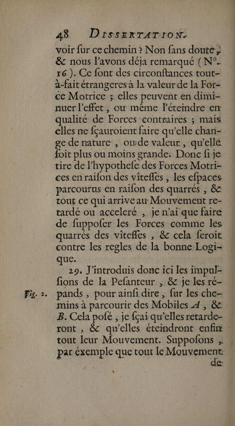 &amp; nous l'avons déja remarqué ( N°. r6 ). Ce font des circonftances tout- a-fait étrangeres à la vateur de la For- ce Motrice ;. elles peuvent en dimi- nuer l'effet, ou même l’étemdre er qualité de Forces contraires ; mais elles ne fçauroient faire qu’elle chan- ge de nature , owde valeur, qu’elle foit plus ou moins grande: Donc fi je tire de l’hypothefe des Forces Motri- ces en raifon des vitefles , Les efpaces parcourus en raifon des quarrés , &amp; tout ce qui arrive au Mouvement re- tardé ou acceleré , je n'ai que faire de fuppofer les Forces comme les quarrés des vitefles , &amp; cela feroit contre les regles de la bonne Logi- que. | 29. J'introduis donc ici les impul- fions de la Pefanteur ,. &amp; je les ré- mins à parcourir des Mobiles 4 , &amp; B. Cela pofé , je fçaï qu’elles retarde- ront , &amp; qu’elles éteindront enfix tout leur Mouvement. Suppofons ,. par éxemple que tout le Moss c