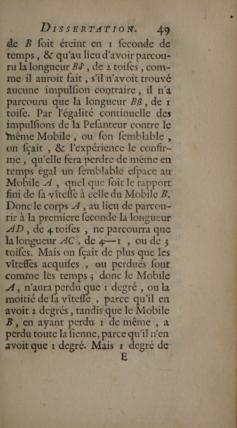 de B foit cteint en 1 feconde de temps, &amp; qu'au lieu d’avoir parcou- ru la longueur 8%, de 2 toiles, com- me il auroit fait , s’il n'avoit trouvé aucune impullion contraire , il n’a parcouru que la longueur 88, de x toife. Par l'égalité continuelle des impulfions de la Pefanteur contre le Même Mobile , ou fon femblable , on fçait , &amp; l'expérience le confir- me, qu’elle fera perdre de méme en temps égal un femblable efpace au Mobile À , quel que foit le rapport fini de fa virefle à celle du Mobile 3. Donc le corps 4 , au lieu de parcou- rir à la premiere feconde la longueur AD, de 4toifes , ne parcourra que la longueur AC, de 4—1 , ou de 3 toifes. Mais on fçait de plus que les vitefles acquifes , ou perduës font comme les temps; donc le Mobile A, n'aura pos que 1 degré , ou la moitié de fa vitefle , parce qu'il en avoit 2 degrés , tandis que le Mobile B, en ayant perdu 1 de même , a perdu toute la fienne, parce qu'il n’en avoit que 1 degré. Mais 1 degré de-