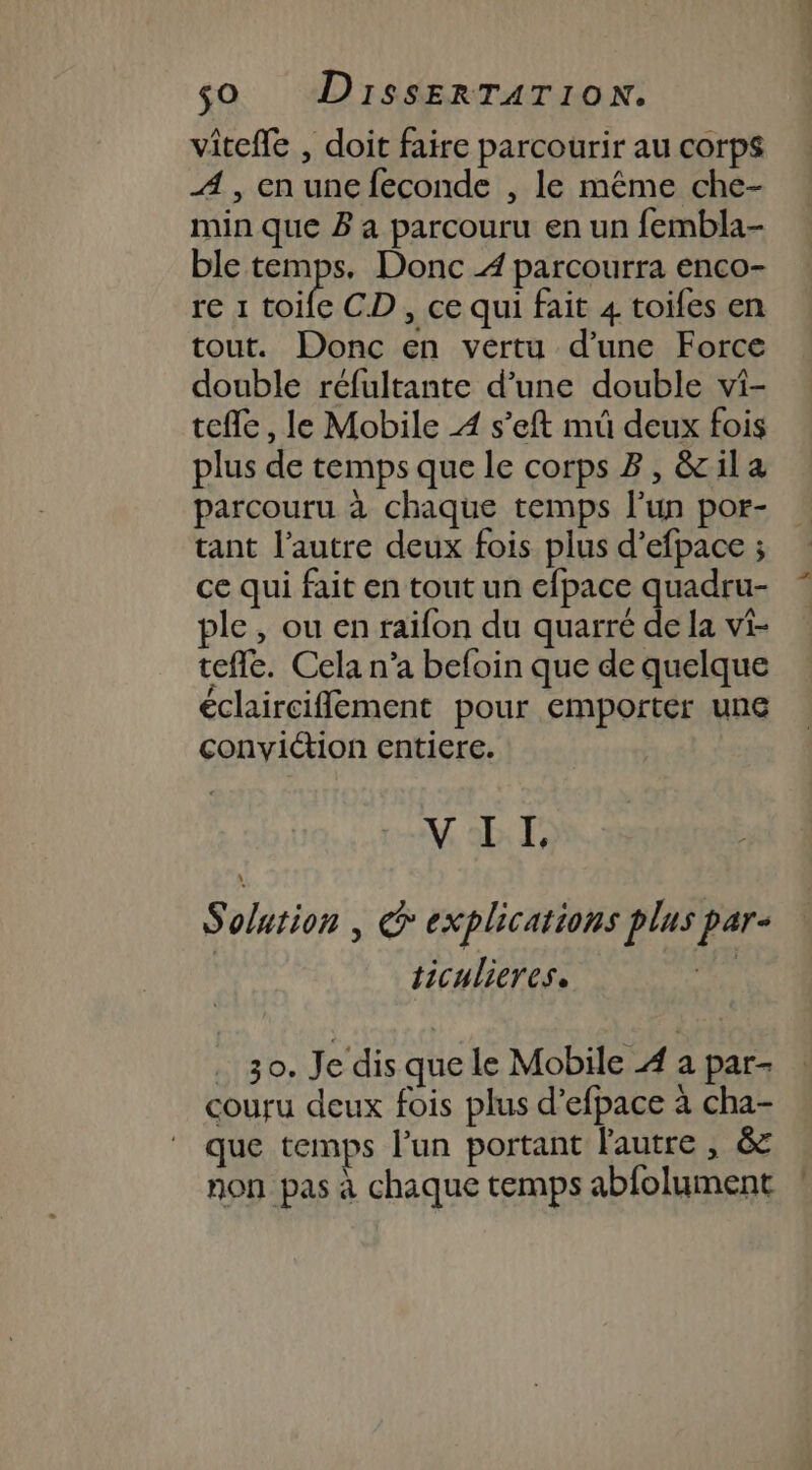 viteffe , doit faire parcourir au corps A , en une feconde , le même che- min que B a parcouru en un fembla- ble temps. Donc 4 parcourra enco- re 1 toife CD , ce qui fait 4 toifes en tout. Donc en vertu d’une Force double réfultante d’une double vi- telle, le Mobile À s’eft müû deux fois plus de temps que le corps B, &amp;ila parcouru à chaque temps l’un por- tant l’autre deux fois plus d’efpace ; ce qui fait en tout un efpace quadru- ple , ou en raïfon du quarré de la vi- teffe. Cela n'a befoin que de quelque éclairciflement pour emporter une conviétion entiere. VII, Solution | G explications plus par- ticulieres. | . 30. Je dis que le Mobile À a par- couru deux fois plus d’efpace à cha- que temps l’un portant lautre , &amp; non pas à chaque temps abfolument ?