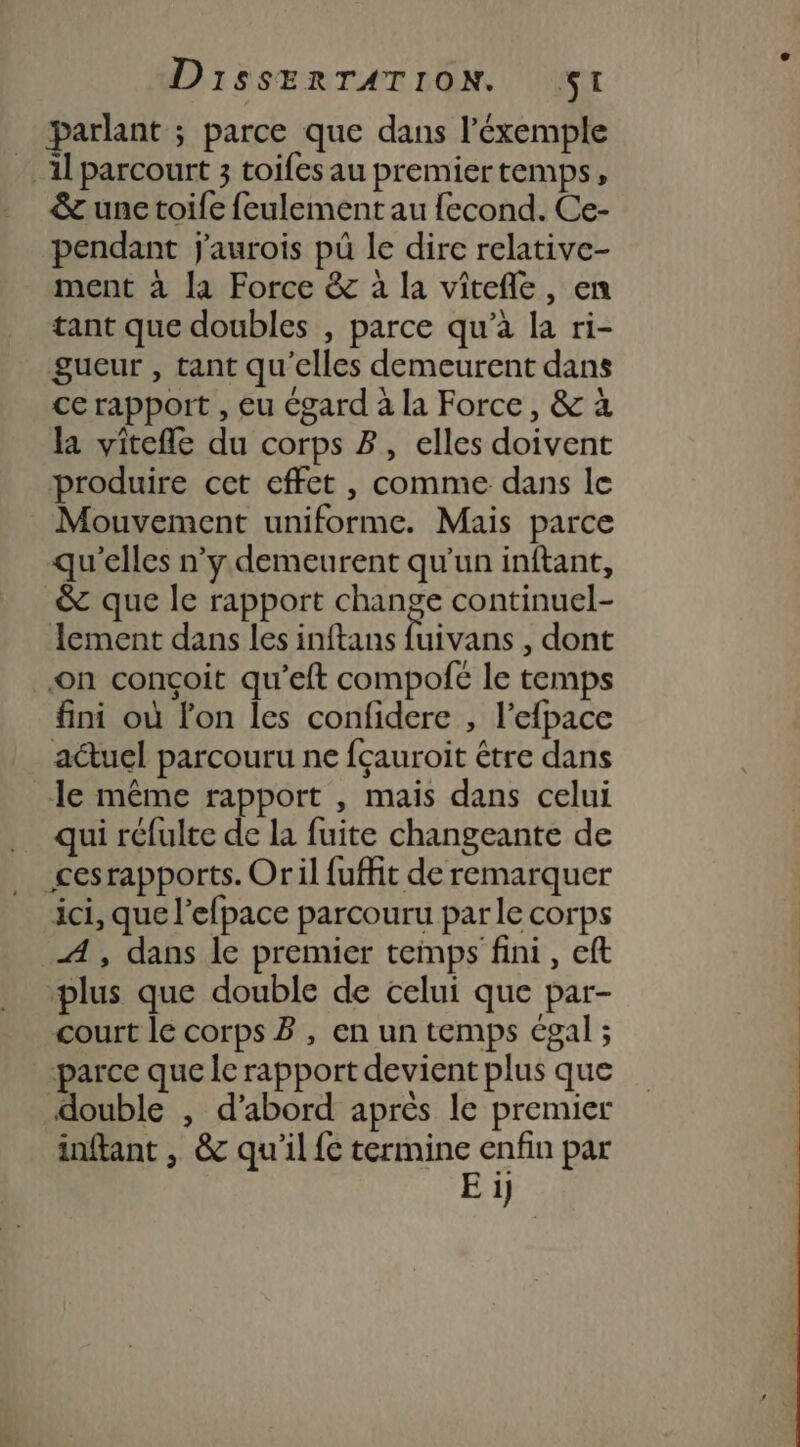 parlant ; parce que dans l’éxemple A parcourt 3 toifesau premiertemps, &amp; une toife feulement au fecond. Ce- pendant j'aurois pû le dire relative- ment à la Force &amp; à la vîtefle, en tant que doubles , parce qu’à la ri- gueur , tant qu'elles demeurent dans ce rapport , eu égard à la Force, &amp; à la vitefle du corps 2, elles doivent produire cet effet , comme dans le Mouvement uniforme. Mais parce qu'elles n’y demeurent qu'un inftant, &amp; que le rapport change continuel- Iement dans les inftans Fivats , dont on conçoit qu’eft compofé le temps fini où lon les confidere , l’efpace actuel parcouru ne fçauroit être dans Je même rapport , mais dans celui qui réfulte de la fuite changeante de cesrapports. Oril fuffit de remarquer ici, que l’efpace parcouru parle corps A, dans le premier temps fini, eft ‘plus que double de celui que par- court le corps B , en un temps égal ; parce que le rapport devient plus que double , d’abord après le premier inftant , &amp; qu'il fe termine enfin par Ei