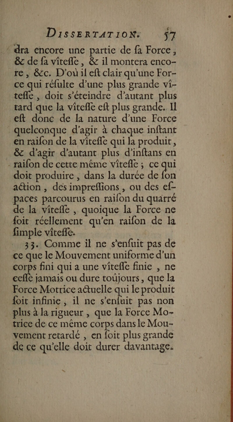 * dra encore une partie de fa Force, &amp; de fa vitefle, &amp; il montera enco- re, &amp;c. D'ou il eft clair qu'une For- ce qui réfulte d’une plus grande vi- tefle , doit s’éteindre d’autant plus tard que la vitefle eft plus grande. Il eft donc de la nature d’une Force quelconque d'agir à chaque inftant en raifon de la viteffe qui la produit, &amp; d'agir d'autant plus d’inftans en - raifon de cette même vitefle; ce qi doit produire , dans la durée de fon action , des impreflions , ou des ef- paces parcourus en raifon du quarré de la viîtefle , quoique la Force ne foit réellement qu’en raifon de la fimple viteffe. 33. Comme il ne s'enfuit pas de ce que le Mouvement uniforme d’un corps fini qui a une vitefle finie , ne eee jamais ou dure toùjours, que la Force Motrice aétuelle qui le produit foit infinie, il ne s'enfuit pas non plus à la rigueur , que la Force Mo- trice de ce même cn dans le Mou- vement retardé , en {oit plus grande de ce qu’elle doit durer davantage.