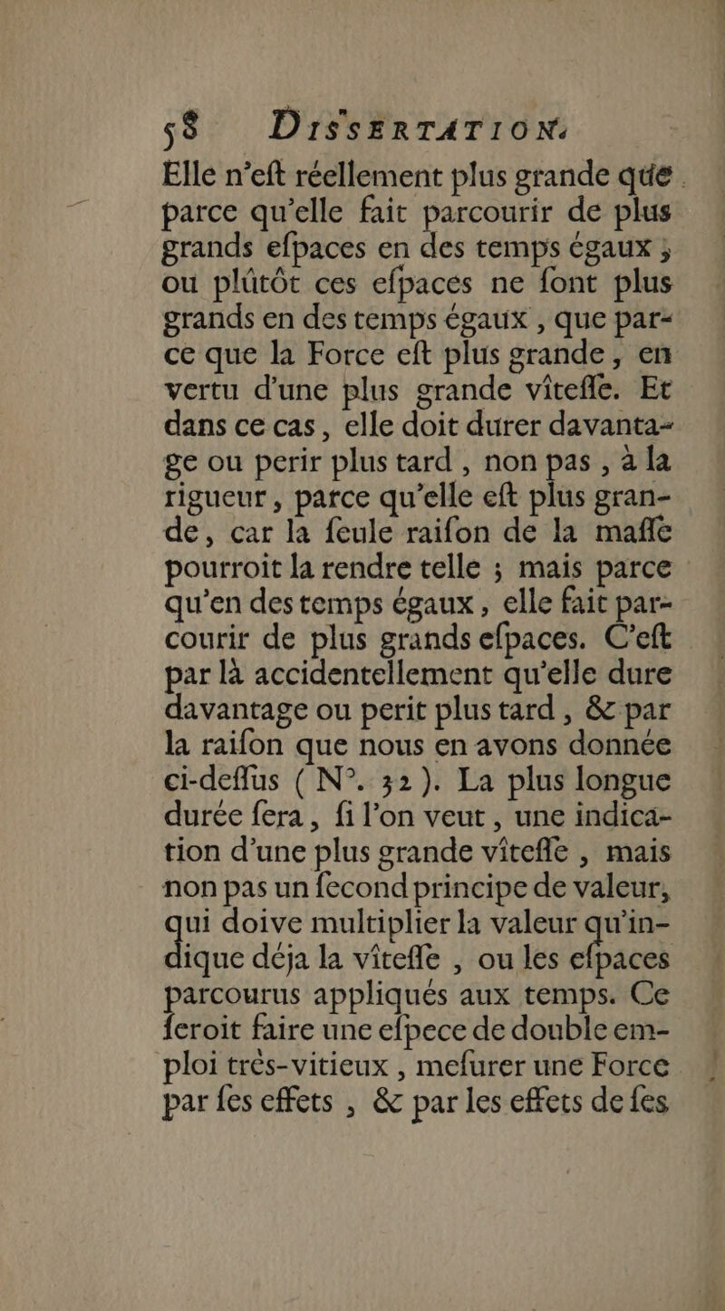 Elle n’eft réellement plus grande que. parce qu’elle fait parcourir de plus grands efpaces en des temps égaux ; ou plütôt ces efpaces ne font plus grands en des temps égaux , que par- ce que la Force eft plus grande, en vertu d'une plus grande vitefle. Et dans ce cas, elle doit durer davanta- ge ou perir plus tard , non pas , a la rigueur, parce qu’elle eft plus gran- de, car la feule raifon de la mañle pourroit la rendre telle ; mais parce qu’en des temps égaux, elle fait par- courir de plus grands efpaces. C'eft par là accidentellement qu’elle dure davantage ou perit plus tard, &amp; par la raifon que nous en avons donnée ci-deffus ( N°. 32). La plus longue durée fera , fi l’on veut , une indica- tion d’une plus grande vitefle , mais non pas un fecond principe de valeur, à doive multiplier la valeur a ique déja la vîtefle , ou les efpaces parcourus appliqués aux temps. Ce feroit faire une efpece de double em- ploi très-vitieux , mefurer une Force par fes effets , &amp; par les effets de fes