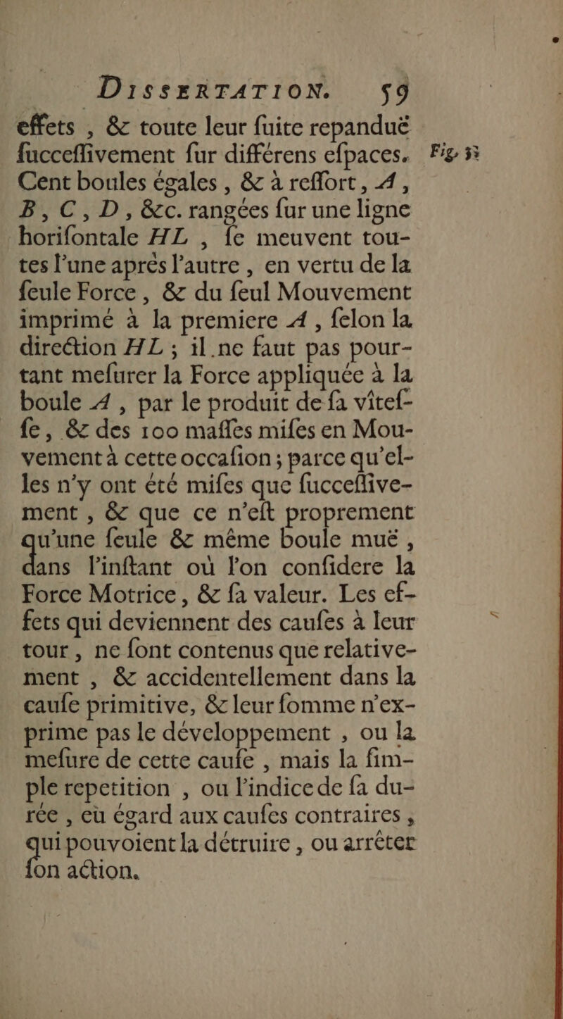 effets , &amp; toute leur fuite repanduë Cent boules égales , &amp; à refort, 4, B,C,D, &amp;c. rangées fur une ligne _horifontale HL , fe meuvent tou- tes l’une aprés l’autre , en vertu de la feule Force , &amp; du feul Mouvement imprimé à la premiere À, felon la direétion HL ; il.ne faut pas pour- tant mefurer la Force appliquée à la fe, &amp; des 100 mafles mifes en Mou- vement à cette occafion ; parce qu’el- les n’y ont été mifes que fuccefive- ment , &amp; que ce n’eft proprement u’une feule &amp; même boule muë , dns Pinftant où lon confidere la Force Motrice, &amp; fa valeur. Les ef- fets qui deviennent des caufes à leur tour, ne font contenus que relative- ment , &amp; accidentellement dans la caufe primitive, &amp; leur fomme n’ex- prime pas le développement , ou la mefure de cette caufe , mais la fim- ple repetition , ou l'indice de fa du- rée , eu égard aux caufes contraires , “a pouvoient la détruire , ou arrêter on action.