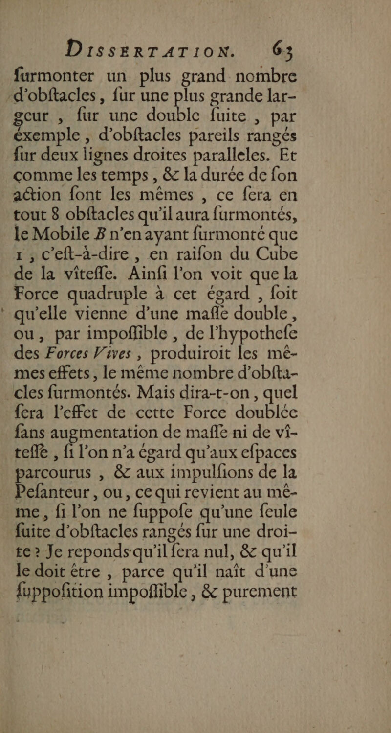 Ld eur , fur une double fuite , par éxemple , d’obftacles pareils rangés fur deux lignes droites paralleles. Et comme les temps , &amp; la durée de fon action font les mêmes , ce fera en tout 8 obftacles qu’il aura furmontés, le Mobile B n’en ayant furmonté que 1 , c'eft-à-dire , en raïfon du Cube de la viîtefle. Ainfi l'on voit que la Force quadruple à cet égard , foit qu’elle vienne d’une mafle double, ou, par impofñlible , de l’hypothefe des Forces Vives , produiroit les mé- mes effets , le même nombre d’obft1- cles furmontés. Mais dira-t-on, quel fera l'effet de cette Force doublée fans augmentation de mañle ni de vi- telle , fi l’on n’a égard qu'aux efpaces parcourus , &amp; aux impulfions de la Pefanteur , ou, ce qui revient au mé- me, fi l’on ne fuppofe qu’une feule fuite d'obftacles rangés fur une droi- te? Je reponds qu'il fera nul, &amp; qu'il Je doit être , parce qu'il naît d'une fuppofition impoflible , &amp; purement