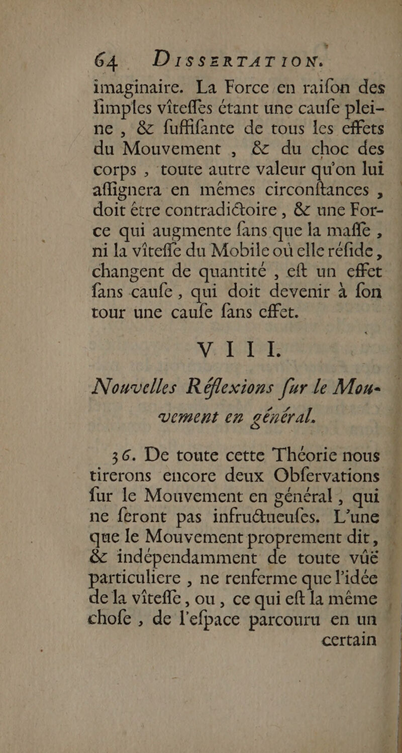 imaginaire. La Force en raifon des fimples vitefles étant une caufe plei- ne , &amp; fuffifante de tous les effets du Mouvement , &amp; du choc des corps , toute autre valeur qu'on lui aflignera en mêmes circonftances , doit être contradictoire, &amp; une For- ce qui augmente fans que la mañle , ni la vîtefle du Mobilcouelleréfide, changent de quantité , eft un effet fans caufe, qui doit devenir à fon tour une caufe fans cffet. Vs NAT | Nouvelles Réflexions [ur le Mou- RE A vement en général. 36. De toute cette Théorie nous tirerons encore deux Obfervations fur le Mouvement en général, qui ne féront pas infruétueufes. L'une que le Mouvement proprement dit, &amp; indépendamment de toute vüë particuliere , ne renferme que l’idée chofe , de l'efpace parcouru en un certain \