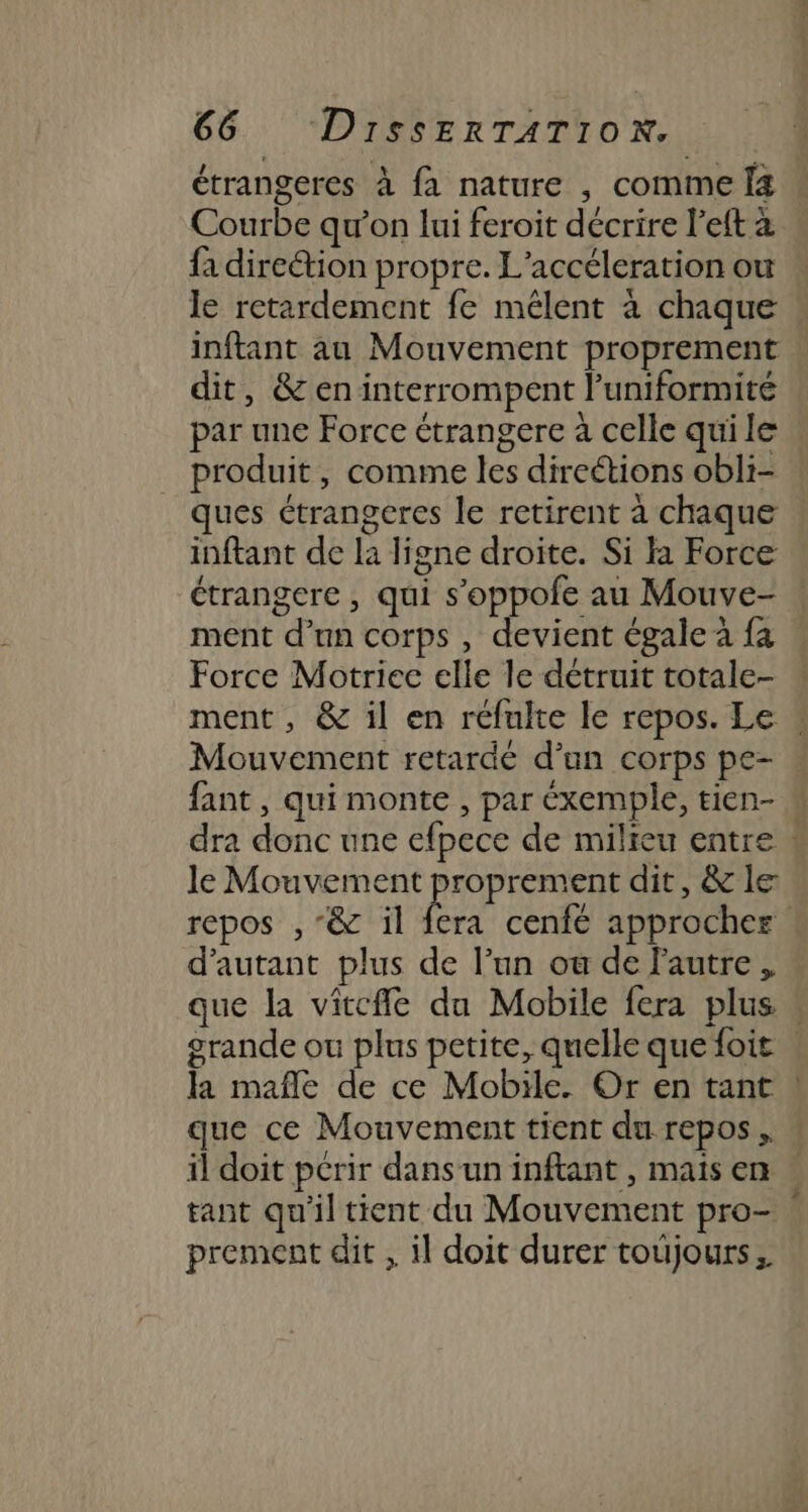 étrangeres à fa nature , comme Î4 Courbe qu’on lui feroit décrire l’eft à fa direétion propre. L’accéleration ou le retardement fe mêlent à chaque inftant au Mouvement proprement dit, &amp;eninterrompent l’uniformité par une Force étrangere à celle qui le produit, comme les direétions obli- ques ctrangeres le retirent à chaque inftant de la ligne droite. Si la Force étrangere , qui s’oppole au Mouve- ment d’un corps , devient égale à fa Force Motriec elle le détruit totale- ment , &amp; il en réfulte le repos. Le « Mouvement retarde d’un corps pe- fant, qui monte , par éxemple, tien- M dra donc une efpece de milieu entre # le Mouvement proprement dit, &amp; le repos , “&amp; il fera cenfé approcher d'autant plus de l’un ou de autre . que la vitcffe du Mobile fera plus grande où plus petite, quelle que foit | la maflè de ce Mobile. Or en tant | que ce Mouvement tient du repos, w il doit pcrir dansun inftant , mais en . tant qu'il tient du Mouvement pro- | prement dit , il doit durer toujours,