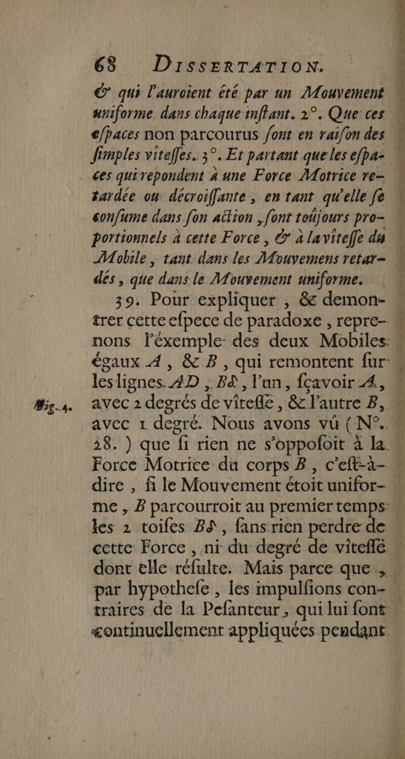 Ag..s. aniforme dans chaque imflant. 2°. Que ces fimples viteffes. 3°. Et partant que les efpa- tardée on décroiffante , en tant qu’elle fe confume dans {on attion , font toujours pro- portionnels à cette Force , &amp; à laviteffe du AW obile, tant dans les MAouvemens retar- dés, que dans le Mouvement uniforme. 39. Pour expliquer , &amp; demon- nons léxemple: des deux Mobiles: leslignes. AD , Bd, l'un, fçavoir À, Force Motrice du corps B, c'eft-a- dire , fi le Mouvement étoit unifor- me , B parcourroit au premier temps: cette Force , ni du degré de viteflé dont elle réfulte. Mais parce que. traires de la Pefanteur, qui lui font &lt;ontinucllement appliquées pendant