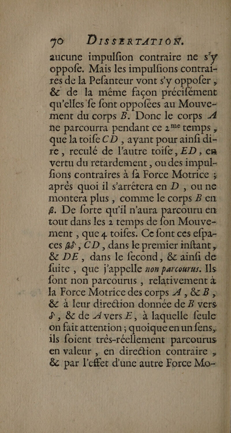 aucune impulfion contraire ne sy oppofe. Mais les impulfions contrai- res de la Pefanteur vont sy oppoler , &amp; de la même façon précifément qu’elles fe font oppofées au Mouve- ment du corps 8. Donc le corps 4 he parcourra pendant ce 2% temps ; que la toife CD , ayant pour ainfidi- re , reculé de l’autre toife, ED , em vertu du retardement , ou des impul- fions contraires à fa Force Motrice ; aprés quoi il s’arrétera en D , ou ne montera plus, comme le corps B en 8. De forte qu'il n'aura parcouru en tout dans les 2 temps de fon Mouve- ment , que 4 toifes. Ce font ces efpa- ces 8, CD , dans le premier inftant, &amp; DE, dans le {econd, &amp; ainfi de fuite , que j'appelle von parcourus. Ws font non parcourus , relativement à Ja Force Motrice des corps 4 ,&amp;B » &amp; à leur diretion donnée de 3 vers d', &amp; de AversE, à laquelle feule on fait attention ; quoiqueenunfens; ils foient très-réellement parcourus en valeur , en direction contraire &amp; par l'effet d'une autre Force Mo-