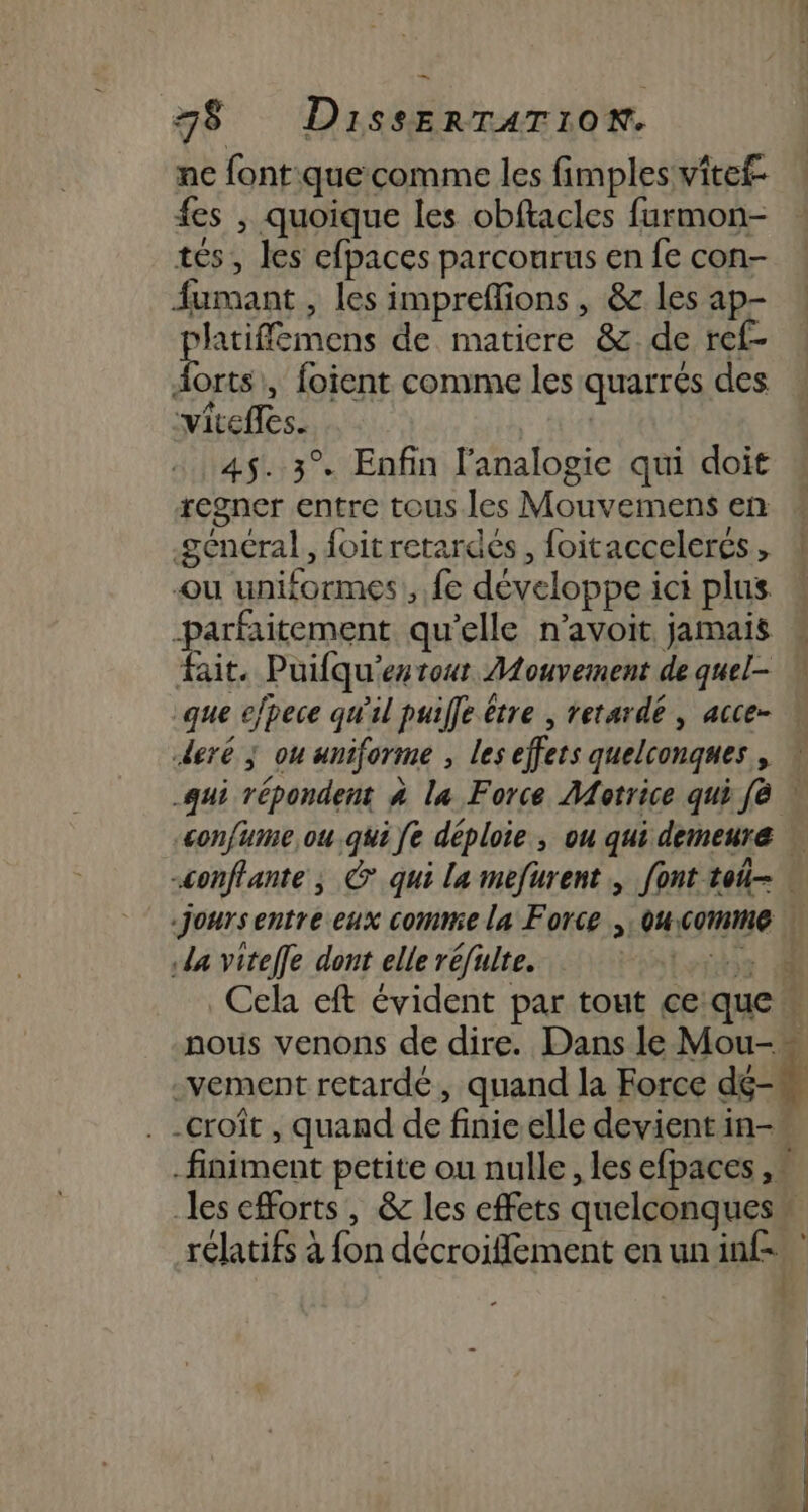 ne font:que comme les fimplesvitef- fes , quoique les obftacles furmon- tés, les efpaces parcourus en fe con- fumant , les imprefions, &amp; les ap- platiflemens de matiere &amp; de ref- Aorts\, foient comme les quarrés des viteffes. 45. 3° Enfin l’analogie qui doit regner entre tous les Mouvemens en général, foitretardés, foitaccelercs, 4 ou uniformes , fe développe ici plus parfaitement qu’elle n’avoit jamais M fait. Puifqu'estout Mouvement de quel- que efpece qw'il puife être ; retardé , acce- deré ; ou uniforme , les effets quelconques , qui répondent à la Force Motrice qui fè | confume ou .qui fe déploie , ou qui demeure « -conffante ; © qui la mefurent., font toi . Joursentre eux comme la Force , ou Comme | da vitelfe dont elle réfulte. ‘he Cela eft évident par tout ce que « nous venons de dire. Dans le Mou- _vement retardé, quand la Force dé- -croît , quand de finie elle devient in- finiment petite ou nulle, les efpaces ,* es efforts, &amp; les effets quelconques” rélatifs à fon décroiflement enunin£ }