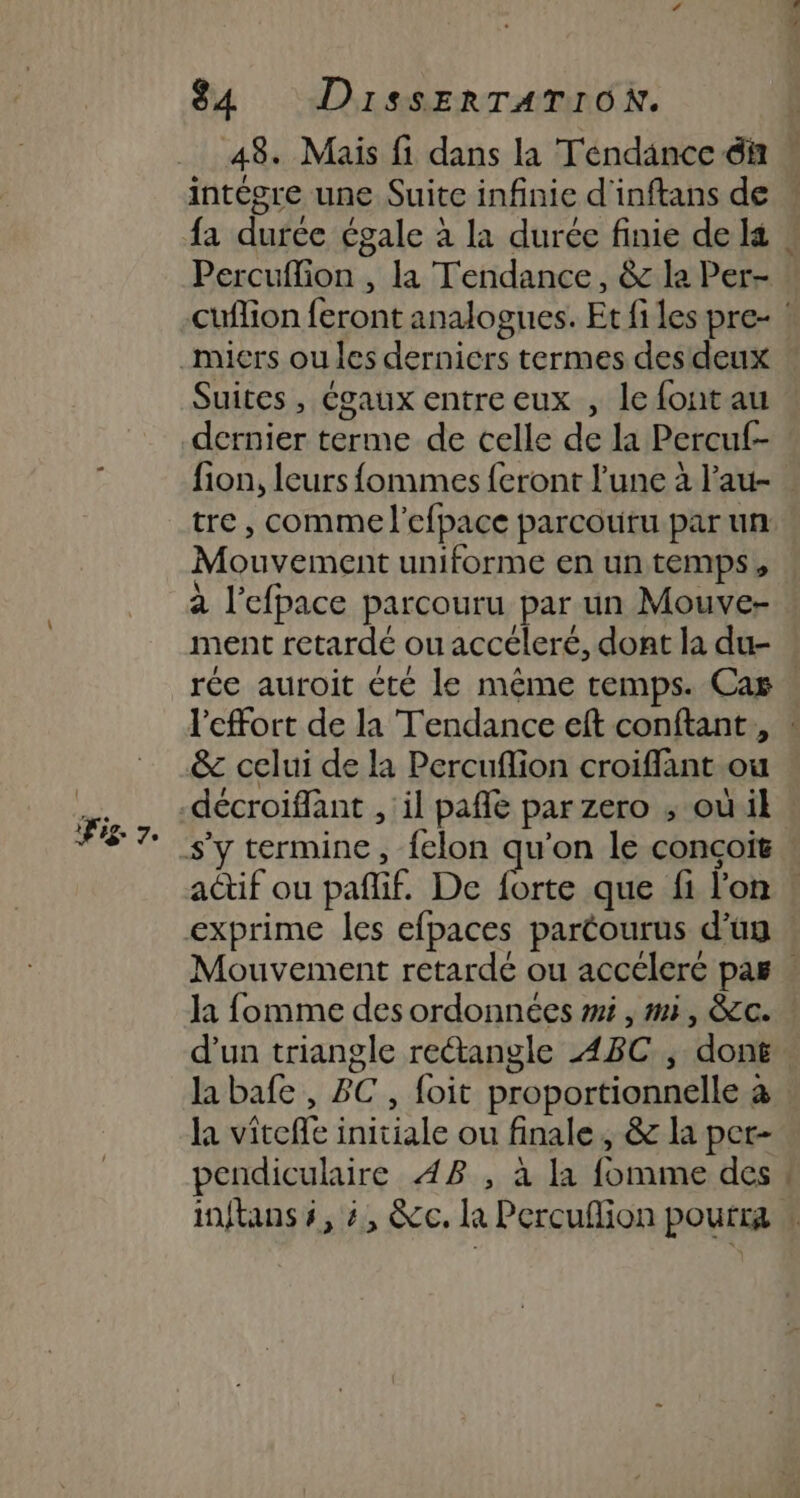 Fig 7. 48. Mais fi dans la Tendance &amp;ñ ” intégre une Suite infinie d'inftans de fa durée égale à la durée finie de Ia Percuflion , la Tendance, &amp; la Per- cuflion feront analogues. Et files pre- : Suites , égaux entre eux , le font au dernier terme de celle de la Percu- fion, leurs fommes feront l'une à l’au- tre , comme l’efpace parcouru par un Mouvement uniforme en un temps, à l’efpace parcouru par un Mouve- ment retardé ou accéleré, dont la du- rée auroit été le même temps. Car l'effort de la Tendance eft conftant , ! &amp; celui de la Percuflion croiffant ou décroiflant , il pañle par zero ; où il actif ou pañlif. De forte que fi l'on exprime les efpaces paréourus d’un Mouvement retardé ou accéleré pas | la fomme des ordonnées mi, mi, &amp;c. : d’un triangle reétangle ABC , dont. la bafe , BC, foit proportionnelle à la viteffe initiale ou finale, &amp; la per- pendiculaire 48 , à la fomme des | inftans 5, 4, &amp;c. la Percuflion pourra :