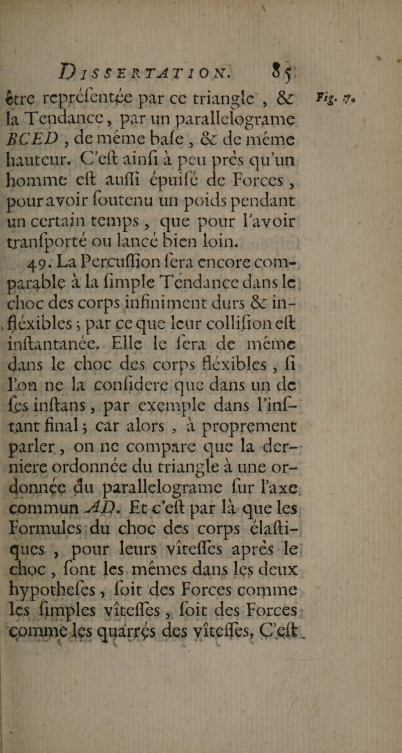 être repréfentée par ce triangle , &amp; Fig la Tendance, par un parallelograme | BCED , de meme bafe , &amp; de méme hauteur. C'eft ainfi à peu près qu'un homme eft aufli épuifé de Forces, ‘pouravoir foutenu un poids pendant un certain temps, que pour l'avoir tranfporté ou lancé bien loin. 49. La Percuffion fera encore com- parable à la fimple Tendance dans le: choc des corps infiniment durs &amp; in- fléxibles ; par ce que leur collifion eft inftantance,. Elle le fera de même ‘dans le choc des corps flexibles , fi Jon ne la confidere que dans un de fesinftans , par exemple dans l’inf- tant final; car alors , à proprement parler, on ne compare que la der -miere ordonnée du triangle à une or- donnée du parallelograme fur l'axe. commun 42. Et c'eit par là que les Formules;du choc des corps élafti- ques, pour leurs vitefles après le: choc , font les. mêmes dans les deux hypotheles , foit des Forces comme les fimples virefles ; foit des Forces. ‘comméles quarrés des viteffes, Cet. mn a