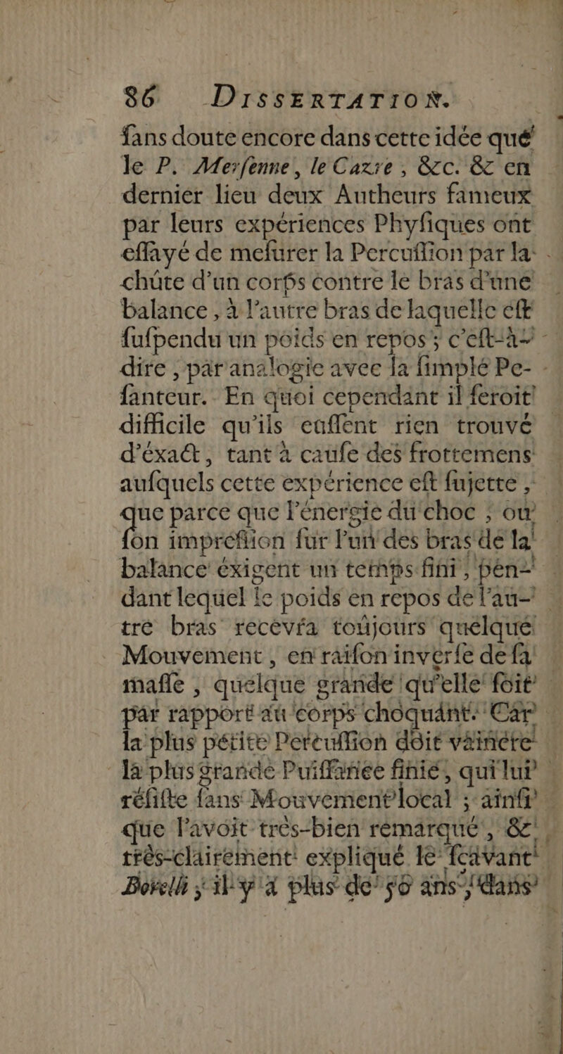 le P. Merfenne, le Cazre , Grc. &amp; en dernier lieu deux Autheurs fameux par leurs expériences Phyfiques ont chüte d’un corfs contre le bras d’une balance , à l’autre bras de laquelle ef difficile qu'ils eaflent rien trouvé d'éxatt, tant à caufe des frottemens aufquels cette expérience eft fujette , sf parce que l'énergie du'choc ; où on impréflion fur Pun des bras dé la! tré bras recevra toûjours quélqué: Mouvement , en'raïfon invér{e de fa