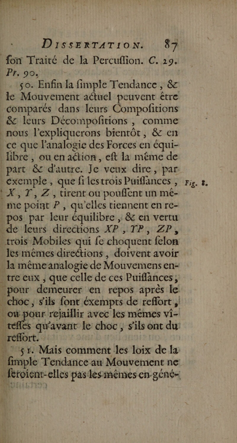 pero 47. u #4 DissERTATION. 87 foin Traité de la Percuflion. C. 29. Pr, 90. : so. Enfin la fimple Tendance, &amp; le Mouvement actuel peuvent être comparés dans leurs Compofitions &amp; leurs Décompofitions , comme _ nous l’expliquerons bientôt, &amp; en ce que l’analogie des Forces en équi- libre, ou en ation, eft 11 même de part &amp; d'autre. Je veux dire, par. exemple, que fi lestrois Pwiffances , riz. 2. 1X,7T,Z, tirent ou poufent un mé- - me point P , qu'elles tiennent en re- pos par leur équilibre , &amp; en vertu de leurs direétions XP , TP, ZP, trois Mobiles qui {e choquent felon les mêmes direétions, doivent avoir . la même analogie de Mouvemens en- tre eux , que celle de ces Puiflances, _ pour demeurer en repos après le: choc, s'ils font éxempts de reflort , où pour rejaillir avec les mêmes vi- _téfles qu'avant le choc, s'ils ont du réflort. … 51. Mais comment les loix de la fimple Tendance au Mouvement ne … Rioient-elles pas lesimèmes en-géné-