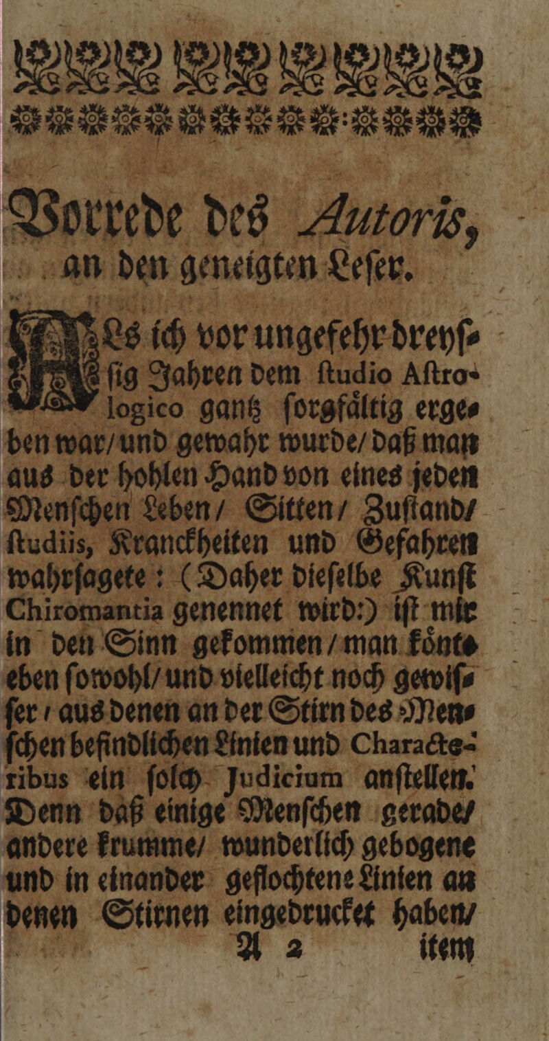 ol 28 gen W e BER 2 8 Vorne des 2 * Bs toris, | ind jm geneigten Leſer. Y q Nes 10 vor ungefehr tren 22 WB Sch Muy — 5 gantz ſorgfaͤltig erge⸗ ben war / und gewahr wurde / daß man aus der hohlen Hand von eines jeden Menſchen Leben / Sitten / Zuſtand / ftudiis, Kranckheiten und Gefahren wahrſagete: (Daher dieſelbe Au Chiromantia genennet wird:) iſt mie in den Sinn gekommen / man fónte — eben ſowohl / und vielleicht noch gewiſ⸗ ſer / aus denen an der Stirn des Men⸗ ſchen befindlichen £inien und Charadts- ribus ein ſolch Judicium anſtellen. Denn daß einige Menſchen gerade / andere krumme / wunderlich gebogene und in einander geflochtene Linien an denen Stirnen eingedrucket haben / A 2 item