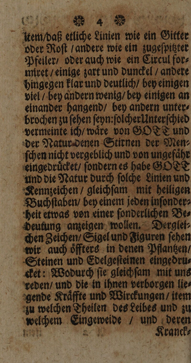CF item / daß etliche Linien wie ein Gitter oder Roſt / andere wie ein zugeſpitzter Pfeiler / oder auch wie ein Circul for⸗ miret / einige zart und dunckel / andere hingegen klar und deutlich / bey einigen viel / bey andern wenig / bey einigen an einander hangend / bey andern unter⸗ brochen zu (eben ſeyn:ſolcher Unterſchied vermeinte ich / waͤre von GOTT und der Natur denen Stirnen der Men⸗ ſchen nicht vergeblich und von ungefaͤhr eingedruͤcket / ſondern es habe GO e und die Natur durch ſolche Linien und Kennzeichen / gleichſam mit heiligen Buchſtaben / bey einem jeden inſonder⸗ heit etwas von einer ſonderlichen Be⸗ deutung anzeigen wollen. Derglei⸗ chen Zeichen / Sigel und Figuren ſehen wir auch oͤffters in denen Pflantzen / Steinen und Edelgeſteinen eingedru⸗ cket: Wodurch ſie gleichſam mit uns reden / und die in ihnen verborgen lie⸗ gende Kraͤffte und Wirckungen / item zu welchen Theilen des Leibes und zu welchem Eingeweide / und deren num 9 Kranck⸗