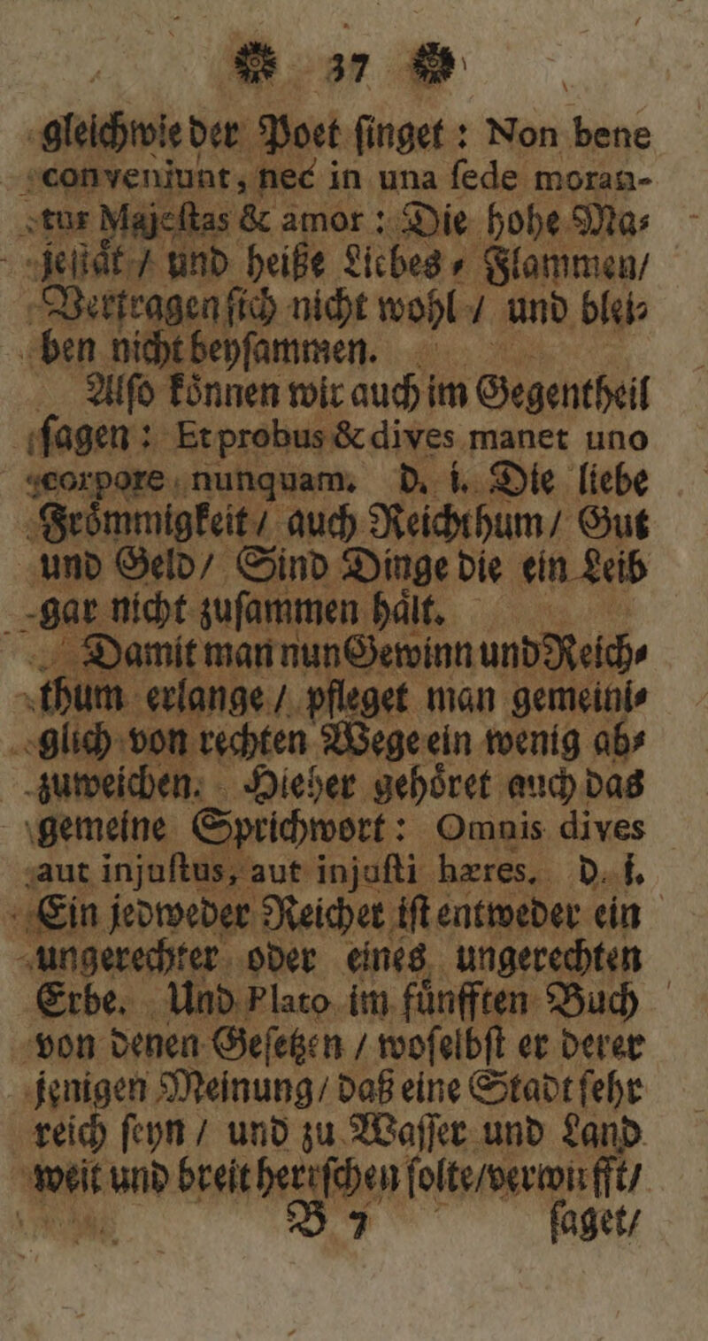 bor der Poet ſinget: Non bene perds neé i in una fede moran- ajcftas &amp; amor: Die hohe Mas : Bir und heiße Llebes⸗ Flammen / Vertragen ſich nicht wohl / und blei⸗ ben nicht beyſammen. di Alſo fónnen wir auch im Gegentheil ſagen: Et probus &amp; dives manet uno seorpore.nunquam, d. i. Die liebe Froͤmmigkeit / auch Reicht hum / Gut und Geld / Sind Dinge die ein Leib N gar nicht zuſammen hat, Damit man nun Gewinn und Reich⸗ | fum. erlange / pfleget man gemeinis lch ron cubren Wege eln wenig ab⸗ a en. Hieher gehoͤret auch das gemeine Sprichwort: Omnis dives aut injuftus, aut injuſti heres, d. f Ein jedweder Reicher iſt entweder ein ungerechter oder eines ungerechten Erbe. Und plato im. fünften. Buch von denen Geſetzen / woſelbſt er derer jenigen Meinung / daß eine Stadt ſehr reich ſeyn / und zu Waſſer und Land | an und breit herufchen ſolte / verwirft / A UT faget/