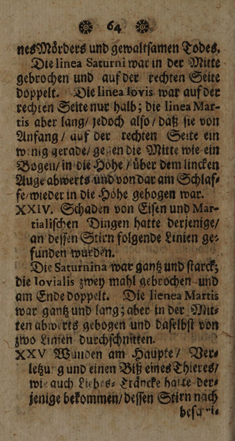 nes Moͤrders und gewaltſamen Todes, Die linea Saturni war in der Mitte gebrochen und auf der kechten Seite doppelt. Die linea lo vis war auf der rechten Seite nur halb; bie linea Mar- tis aber lang / jedoch alſo / daß ſie von Anfang / auf der rechten Seite ein wenig gerade / gegen die Mitte wie ein Bogen / in die Hohe / über. dem lincken Auge abwerts und von dar am Schlaf⸗ 5 fe / wieder in die Hoͤhe gebogen war. XXIv. Schaden von Eiſen und Mar- ; tialiſchen Dingen hatte derjenige / an deſſen Stirn folgende Linien ov breed würden. | Die Saturnina war ganz und farct, bie lovialis zwey mahl gebrochen und | am Ende doppelt. Die lienea Martis war gantz und lang; ‚aber in der Mit⸗ ten abwerts gebogen und daſelbſt von 4 zwo Sınfen durchſchnſtten. Wi XXV Wunden am Haupte uu ! e&u-guno einen Biß eines Thleres / wi⸗ auch Liebes⸗ Traͤncke halte der⸗ jenige bekommen / deſſen Stirn nach ' f T. 1