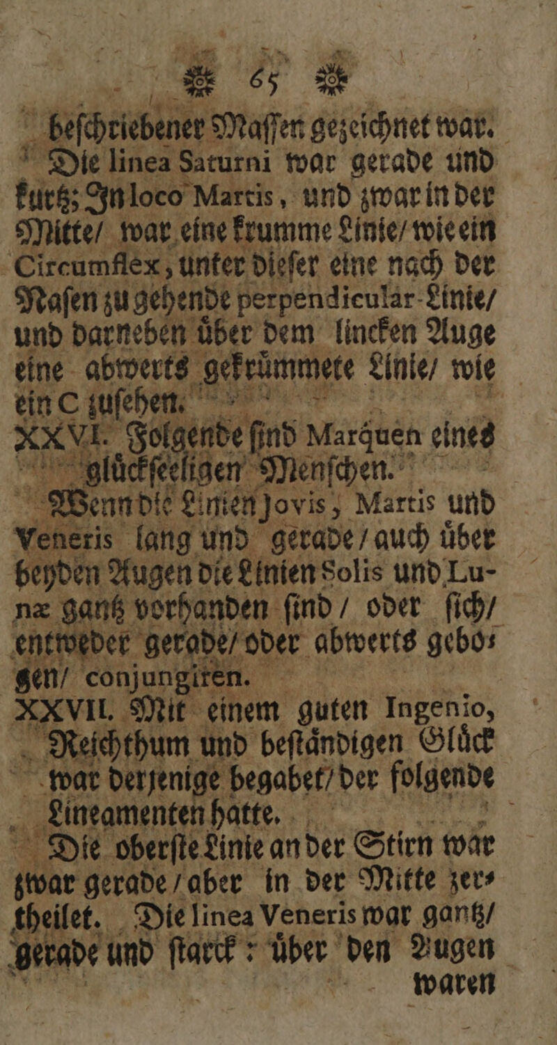 E „ K beſchrebener Maſſen gezeichnet war. Die linea Saturni war gerade und kurt; In loco Martis, und zwar in der Mitte / war eine krumme Linie / wie ein Circumflex, unter dieſer eine nach der Naſen zu gehende perpendicular Linie / und darneben uͤber dem lincken Auge eine abwerts gekrümmete Anie / wie OE qi er b ines 0 en e nn Maräuen eine ii - glückfeeligen Menſchen Wenn die Anien jovis, Martis und Veneris. lang und gerade / auch uͤber beyden Augen die Linien Solis und Lu næ gantz vorhanden ſind / oder ſich / entweder gerade / oder abwerts gebo⸗ gen / i conjungiten. , | XXVIL Mit einem guten Ingenio, Reichthum und beftändigen Gluͤck war derjenige! begabet / der folgende Lineamenten hatte. S. Die oberſte Linie an der Stirn war ilc gerade / aber in der Mitte zer⸗ theilet. Die linea Veneris war gantz ‚gerade und wäh über den Augen waren