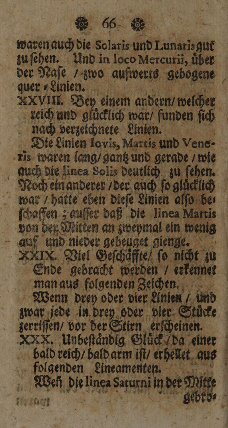 waren Jauch die Solaris und Lunarisgut zu ſehen. Und in loco Mercurii, über der Naſe / 4o aufwerks ‚gebogen quer ⸗Linien. B XXVII. Bey einem andern / welcher keich und gluͤcklich war / funden fi u) | nach verzeichnete Linien. Die £inien Iovis, Martis und Vene- | ris waren lang / gantz und gerade / wie auch die linea Solis deutlich zu (eben. Noch ein anderer / der auch ſo gluͤcklie war / hatte eben dieſe Linien j 0 be 2 5 de ed ud bie. linea Mai | pa i T 4 : ent let man aus folgenden Zeichen, 3 Wenn drey oder vier Anſen |. Amb zwar jede in drey oder vler Stücke . gerriffen/ vor der Stirn erſcheinen. | 7 Unbeſtaͤndig Gluck da ‚einer bald reich / bald arm iſt erhelet, aus folgenden Lineamente. Ref p Died Laren n bet m PH 71