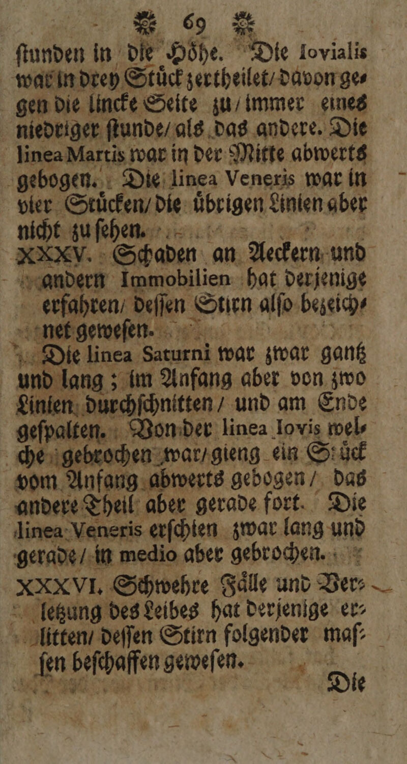 ſtunden in die Höhe. Die NS wal in drey Stück zertheilet / davon ge⸗ gen die lincke Seite zu / immer eines niedriger ſtunde / als das andere. Die linea Martis war in der Mitte abwerts gebogen. Die linea Veneris war in vier Stücken / die übrigen einien aber nicht zu ſehen. KEY. Schaden an Aeckern und andern Immobilien hat derjenige erfahren / deſſen eum alfo bezeich⸗ net geweſen. Die linea Sen war zwar gantz und lang im Anfang aber von zwo Linien durchſchnitten / und am Ende geſpalten. Von der linea Iovis wel⸗ che gebrochen war / gieng ein Stuck vom Anfang abwerts gebogen / das andere Theil aber gerade fort. Die linea Veneris erſchien zwar lang und gerade / in medio aber gebrochen. b uis Schwehre Fälle und «o letzung des Leibes hat derjenige er⸗ litten / deſſen Stirn folgender maſ⸗ m beſchaffen geweſen. M i Die