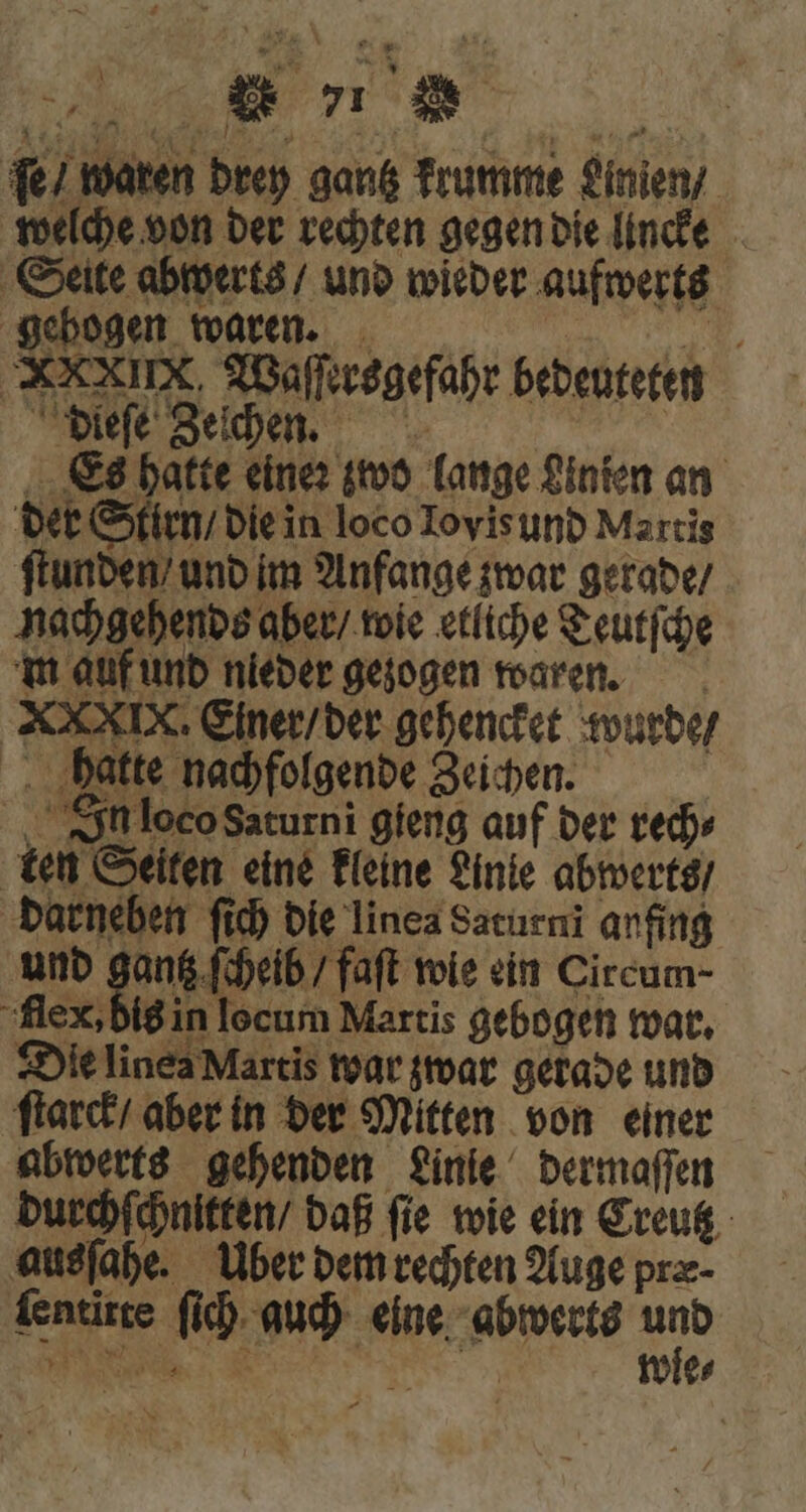 ſe / waren drey gantz krumme Linien / welche von der rechten gegen die lncke Seite abwerts / und wieder aufwerts gebogen waren. ing Waſſersgefahr bedeuteten dieſe Zeſche. Es hatte eine: zwo lange Linten an der Stirn / die in loco Lovis und Martis ſtunden / und im Anfange zwar gerade / nachg m auf und nieder gezogen waren. XXXIX. Einer / der gehencket wurde / hatte nachfolgende Zeichen. In loco Saturni gieng auf der ted» ten Seiten eine kleine Linie abwerts / darneben ſich die linea Saturni anfing und gantz ſcheib / faft wie ein Circum- flex, bis in locum Martis gebogen war. Die linea Martis war zwar gerade und ſtarck / aber in der Mitten von einer abwerts gehenden Linie dermaſſen durchſchnitten / daß ſie wie ein Creutz ausſahe. Uber dem rechten Auge præ⸗ ſentitte ſich auch eine abwerts u ehends aber / wie etliche Teutſche