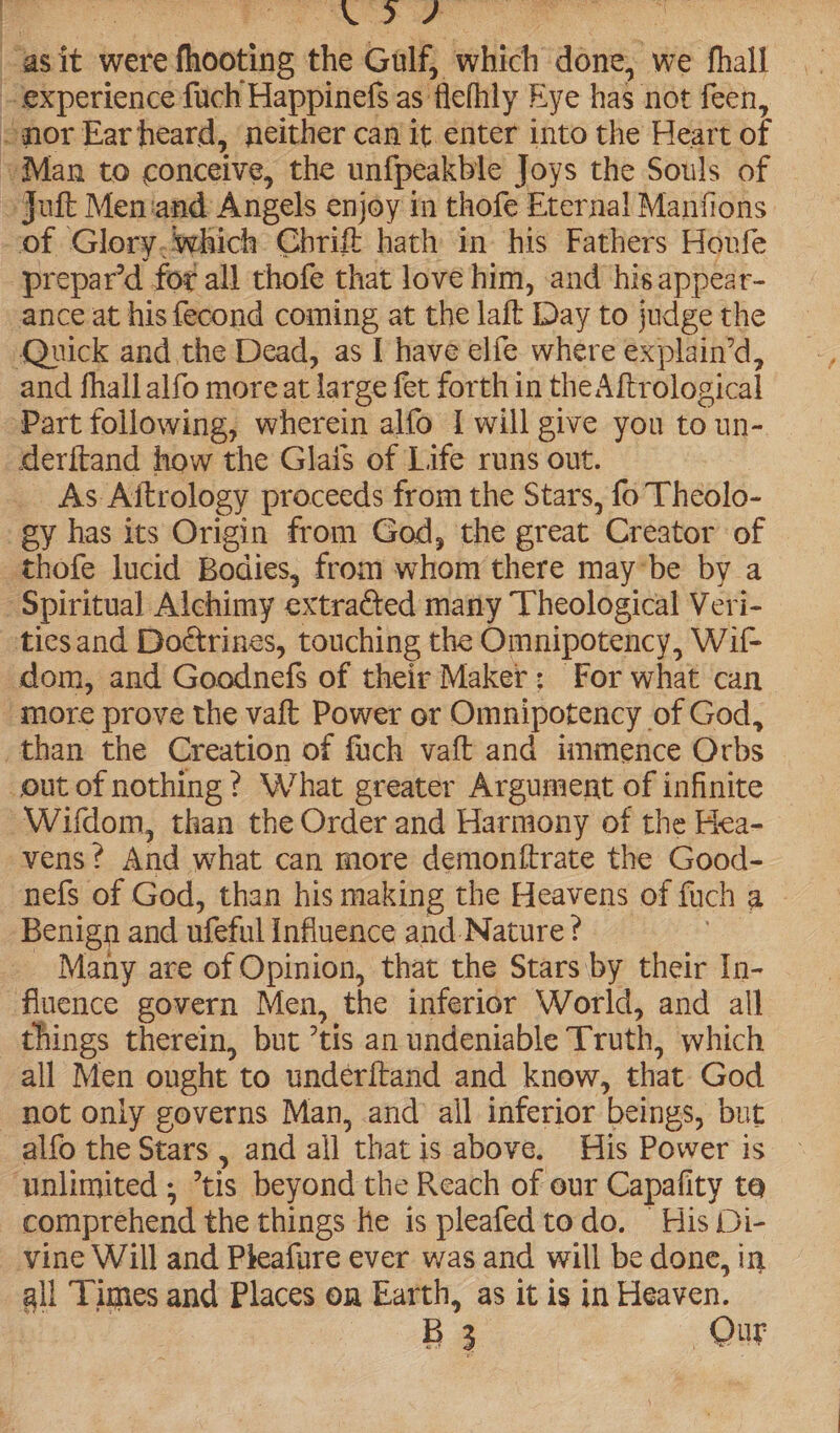 Se aoe E asit were aictin the Gulf, which dou we fhall - experience fuch Happinefs as. ‘fethly Eye has not feen, ©nor Ear heard, ‘neither can it enter into the Heart of Man to conceive, the unfpeakble Joys the Souls of »Joft Meniand: Angels enjoy in thofe Eternal Manfions of Glorywhich Chbrift hath in his Fathers Houfe prepar’d for all thofe that love him, and his appear- ance at his fecond coming at the laft Day to judge the Quick and the Dead, as I have elfe where explain’d, and fhallalfo more at ‘lat ge fet forth in thea ftrological Part following, wherein alfo I will give you to un- deritand how the Glais of Life runs out. As. Aitrology proceeds from the Stars, fo Theolo- gy has its Origin from God, the great Creator’ of thofe lucid Bodies, from whom there may*be by a Spiritual Alchimy extrated many ‘Uheological Veri- tiesand Dottrines, touching the Omnipotency, Wif- dom, and Goodnefs of their Maker: For what can more prove the vaft Power or Omnipotency of God, than the Creation of fach vaft and immence Orbs out of nothing? What greater Argument of infinite Wifdom, than the Order and Harmony of the Hea- vens ? And what can more demonftrate the Good- nefs of God, than his making the Heavens of fuch a Benign and ufeful Influence and Nature? Many are of Opinion, that the Stars by their In- fluence govern Men, the inferior World, and all things therein, but ’ tis an undeniable Truth, which all Men ought’ to underitand and knew, that God not only governs Man, and all inferior beings, but alfo the Stars , and all that is above. His Power is unlimited ; tis beyond the Reach of our Capafity te comprehend the things he is pleafedtodo. His Di- vine Will and Pheafure ever was and will be done, in all Times and Places on Earth, as it is in Heaven.