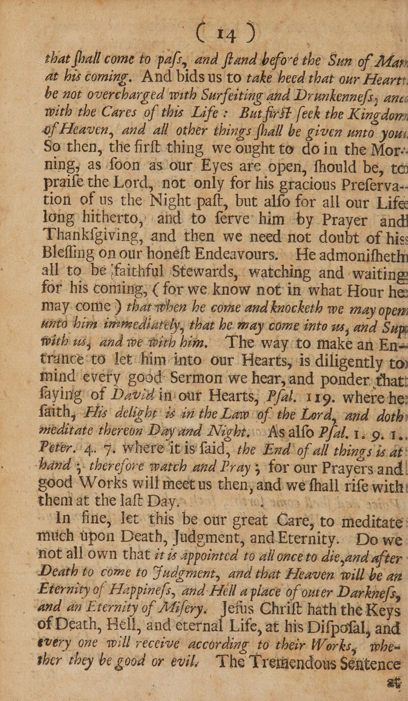 se ia) © that {lal come to pafs, and ftand before the Sun of Map at his coming. And bids us to take heed that our Heart be not overcharged with Surfeiting and Drinkennefs, ane: with the Cares of this Life: But first feck the Kingdom of Heaven, and all other things thall be given unto yous So then, the firft thing we ought to doin the Mor-. ning, as foon as our Eyes are open, fhould be, te praife the Lord, not only for his gracious Preferva-. tion of us the Night paft, but alfo for all our Life long hitherto, aid to ferve him -by Prayer and: Thankigiving, and then we need not doubt of hiss Blefling on our honeft Endeavours, He admonifheth all to be -faithful Stewards, watching and ‘waiting for his coniing, ( for we know notin what Hour he may come ) thar-when he come and knocketh we may opew unto him inmediavely, that he may come into us, and Sup with 15; and we with him, The way to make an En= trancé:to let him into our Hearts, is diligently toy mind every good: Sermon we hear, and ponder. that! faying of David in'out Hearts, Pfal. 119. where he: faith, His delight: 3 in the Law of the Lord, and doth meditate thereon Dayund Nicht... As alfo Pfal. 12:9. Te, Peter. 4. 7. where itis faid, the End: of all things is at: hand 5. therefore watch and Pray 3 for our Prayers and | good Works will meet us then, and. we fhall rife with In fine, let this be ottr great Care, to meditate mutich upon Death, Judgment, and Eternity. Dowe not all own that it és appointed to all once to die,and after | Death to come to Fudement, and that Heaven will be an _ Eternity of Fappinefs, and Hell aplace of onter Darknefs, _-and an Eternity of MGfery. oes Chrift hath the Keys of Death, Hell, and eternal Life, at his Difpofal, and every one will recerve according to their Works, whe-= ther they be good or evil. The Tretendous Séfitence