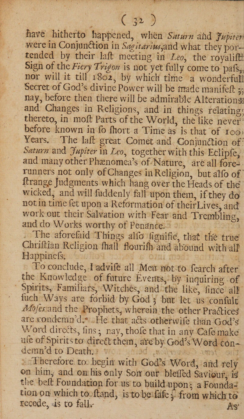 ie ats 32) fave hitherto happened, when Saturn ahd Fupiter were in Conjunction in Sagitarinsjand what they por- tended by their laft meeting in Zeo, the royalift Sign of the Fiery Trigon is not yet fully come to pafs,. nor will it till 1802, by which time a wonderfull Secret of God’s divine Power will be imade manifeft 3 nay, before then there will be admirable Alterations and Changes in Religions, and in things relating: thereto, in moft Parts of the World, the like never’ before known in fo fhort a Time as is that of roo: Years. The lait great Comet and. ConjunCtion of: Saturn and Fupiter in Leo, together with this Eclipfe, and many other Phenomea’s of-Nature, aré all fore: ‘Tunners not only of Changes in Religion, but alfo of ftrange Judgments which hang over the Heads of thé wicked, and will fuddenly fall upon them, if they do not in time fet upon a Reformation of theirLives, and work out their Salvation with Fear and Trembling, and do Works worthy of Penance.» SG a _ The aforefaid Things alfo fignifie, that the true Chriftian Religion fhall flourifh and abound with alf Happinefs: PROM Tsp 2 OIL TET Bay me To conclude, Tadvifé all Mew not:to fearch after. the Knowledge of future Events,’ by inquiring - of - Spirits, Familiars, Witchés, and the like, fince alF fuch Ways are forbid by God 3 but let us°confult dofes'and the Prophets, wherein the other Praétices are condemn’d.” He that aés-otherwife than God’s Word directs, fins; nay, thofe that in any Cafe make ule of Spiritsto direét them, ate by God's Word con— denin’dito Deating wor ysiad ole unset o : »° Therefore to: begin with God’s Word, and rely on him, and omhis only Soir out bleffed Saviour, is the beft Foundation for us to buildupons a Founda? tion on which tooftand, isto be:fafe } from which te recede, ds to fall; ~~ oS ia