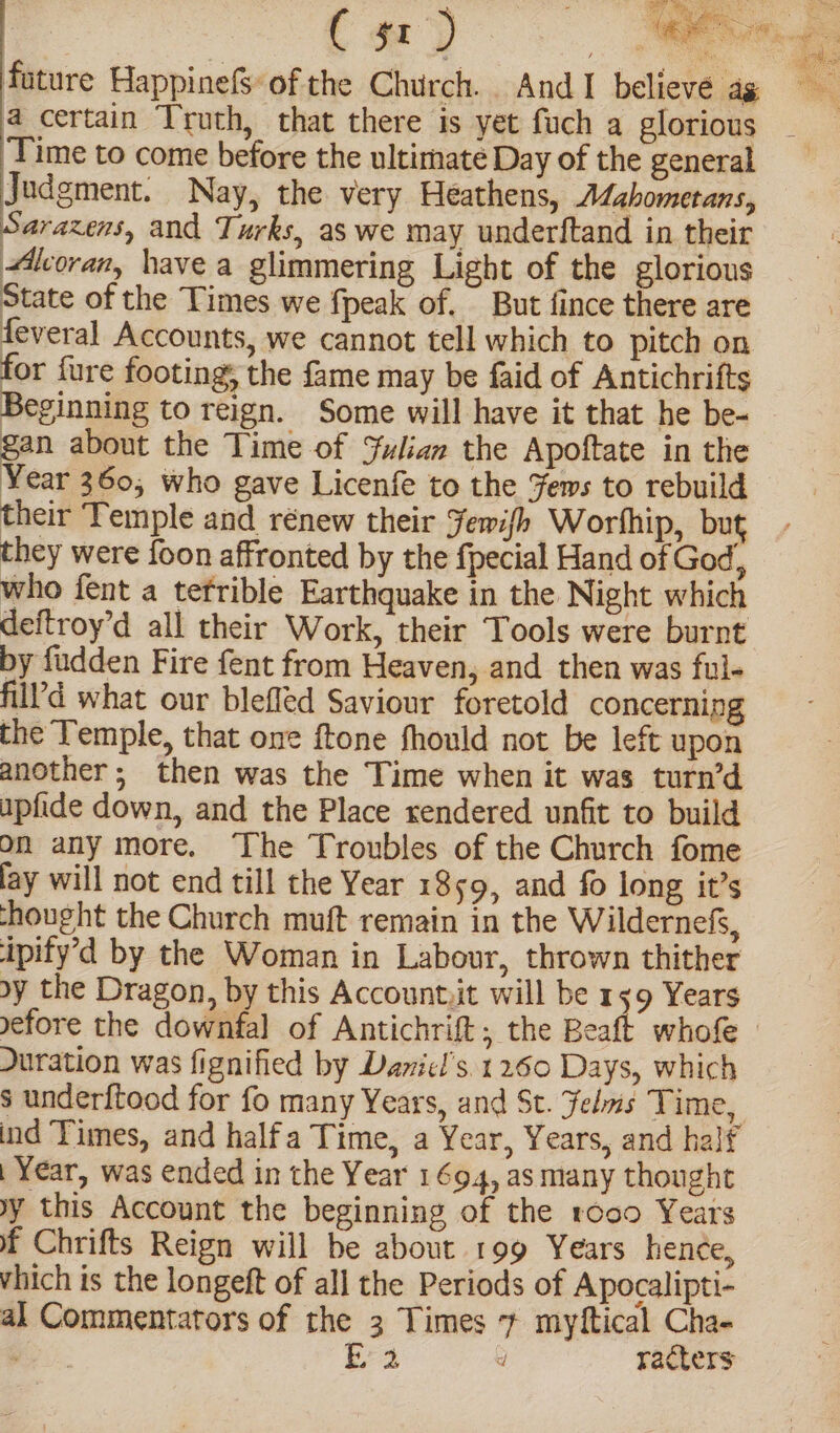 Va C sr) 3 ss uae future HappinefSsof the Church. And I believe ag 7 a certain Truth, that there is yet fuch a glorious ‘Time to come before the ultimate Day of the general Judgment. Nay, the very Heathens, Adzhometans, Sarazens, and Turks, as we may underftand in their Aloran, have a glimmering Light of the glorious State of the Times we fpeak of. But fince there are feveral Accounts, we cannot tell which to pitch on for fure footing, the fame may be faid of Antichrifts Beginning to reign. Some will have it that he be- gan about the Time of Julian the Apoftate in the Year 360, who gave Licenfe to the Yews to rebuild their ‘Temple and rénew their Jewish Worhhip, but they were foon affronted by the fpecial Hand of God, who fent a tefrible Earthquake in the Night which deftroy’d all their Work, their Tools were burnt by fudden Fire fent from Heaven, and then was ful- fill’d what our blefled Saviour foretold concerning the Temple, that one ftone fhould not be left upon another; then was the Time when it was turn’d upfide down, and the Place rendered unfit to build on any more. ‘The Troubles of the Church fome lay will not end till the Year 1859, and fo long it’s -hought the Church muft remain in the Wildernefs, ipify’d by the Woman in Labour, thrown thither by the Dragon, by this Accountiit will be 139 Years yefore the downfal of Antichrift, the Beaft’ whofe Duration was fignified by Damicl’s. 1260 Days, which s underftood for fo many Years, and St. Yelms Time, ind Times, and half a Time, a Year, Years, and half | Year, was ended in the Year 1694, as many thought yy this Account the beginning of the roco Years f Chrifts Reign will be about 199 Years hence, vhich is the longeft of all the Periods of Apocalipti- al Commentators of the 3 Times 7 myftical Cha- Fe. | Sa d racters