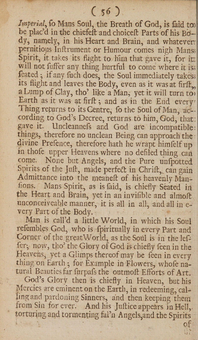 Jmperial, fo Mans Soul, the Breath of God, is faid ton| be plac’d in the chiefeftand choiceft Parts of his Bo—-| dy, namely, in his Heart and Brain, and whateverr| pernitious Inftrument or Humour comes nigh Manss| Spirit, it takes ‘its flight to. him that gave it, for itt| will not fuffer any thing hurtful to come where it iss| Seated ; if any fuch does, the Soul immediately takess| its flight and leaves the Body, even as it wasat firft,, aLump of Clay, tho’ like’a Man; yet it will turn to Earth as it was at firft; and as in the End every: Thing returns to its Centre; fo the Soul of Man, ac-- cording to God’s Decree, returns to him, God, that: gave it. Uncleannefs and God are incompatible: things, therefore no unclean Being can approach the: divine Prefence, therefore hath he wrapt himfelf up in thofe upper Heavens where no defiled thing cai come. None but Angels, and the Pure unfpotted | Spirits of the Juft, made perfect in Chrift, can gain Admittance into the meaneft of -his heavenly Man- fons. Mans Spirit, as is faid, is chiefly Seated in the Heart and Brain, yetin an invifible and almoft. unconeelveable manner, it is all in all, and all in e- very Part of the Body.<. 5 «40 «0: a % lan is call’d a little World, in which his Soul refembles God, who is -fpiritually in every Part and. Corner of the great World, as the Soul is in the lef fer; now, tho’ the Glory of God is-chiefly feen in the Heavens, yet a Glimps thereof may be feen in every thing on Earth; for Example in-Flowers, whofe na- tural Beauties far farpafs the outmoft Efforts of Art. : God’s Glory then is chiefly in Heaven, but his _ Mercies are eminent on the Earth, in redeeming, cal- ling and pardoning Sinners, and then keeping them from Sin for ever. And his Juftice appears in Hell,. - torturing and tormenting fal’n Angels,and the — gE ote Po pA