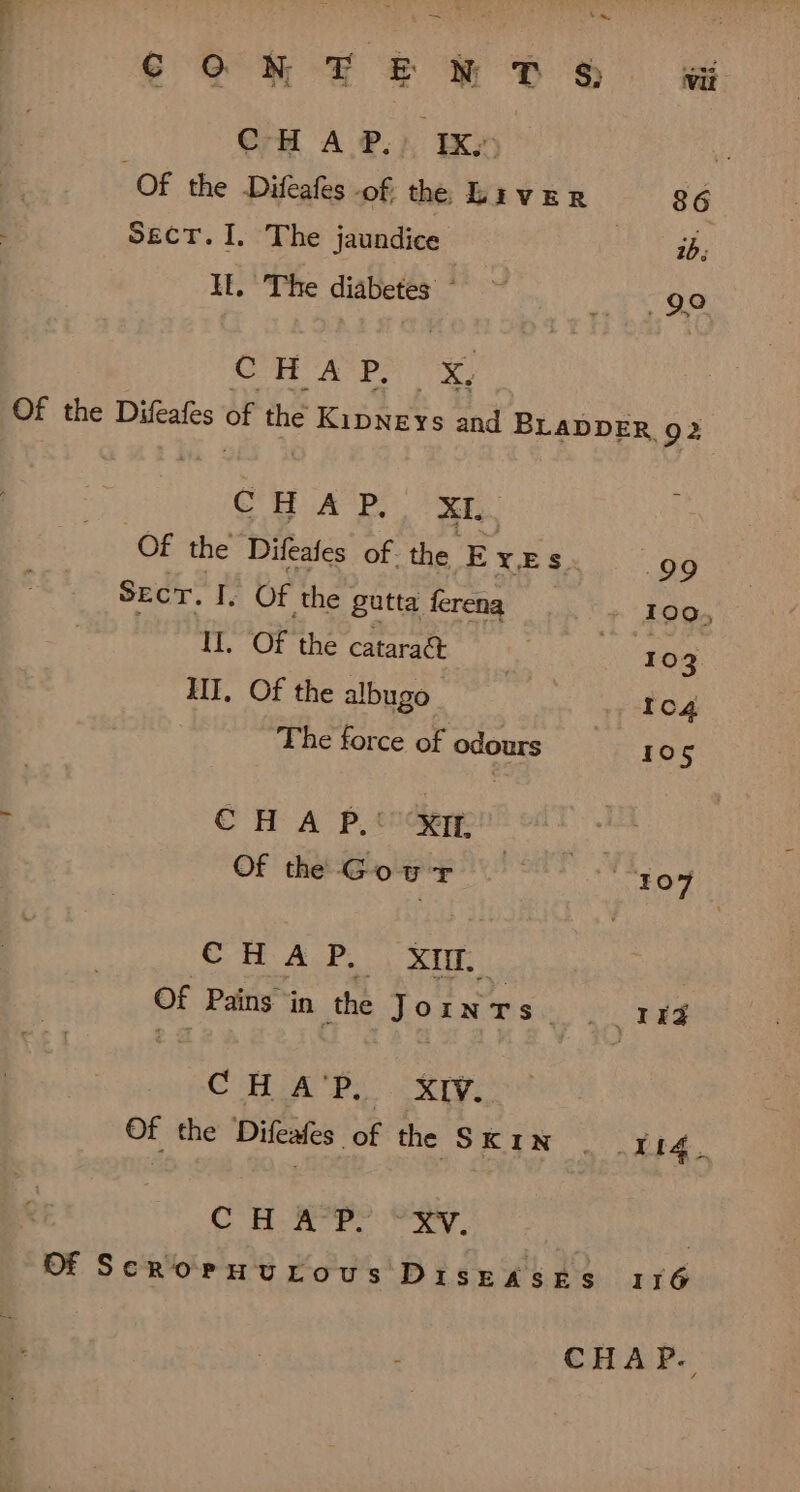 CONFER DS sj CHAP.) IX; i Of the Difeafes of the Liver 86 SECT.I. The jaundice | LA IL. The diabetes ^ ^ 499g COMO AIR UY Of the Difeafes bi the KibNEYS and BLADDER 92 CHAP, XL. Of the Difeafes of. the EX: .99 SEcr. I. Of the gutta ferena 100, Il. Of the cataract Jo TEM 3 III. Of the albugo ICc4 The force of odours 105 - CHAP. XI : Of the Gowr . ^ - 107 CH A P. XIII. of Pains in the JoiwTs MEN T b CHAR. XIV. : Of the Difeafes of he Su pH Y14. COH XP oe Ry. | Of ScRoenurous DiskASES 116 CHAP.