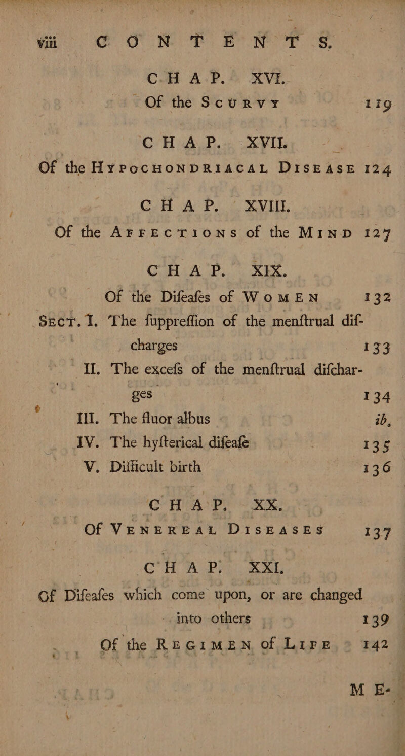 | CHAP. XVI. Of the Scurvy 119g CHA P.. XVIL | Of the Hy PocHONDRIACAL DISEASE 124 CH A P. XVIII. Of the AFFECTIONS of the MInD 127 CoH iA PU REY. Of the Difeafes of WoMEN 132 SEcT. I. The füppreffion of the menftrual dif- ( charges 133 “IL. The excefs of the menftrual difchar- hA ges. 134 IIT, The fluor albus ib, IV. The hyfterical difeafe we 135 V. Diihcult birth 136 C- HA Py) OON. Of VENEREAL DISEASES 137 CHAP XXL Of Difeafes which come upon, or are changed into others . 139 Of the REGIMEN of Lire - 142