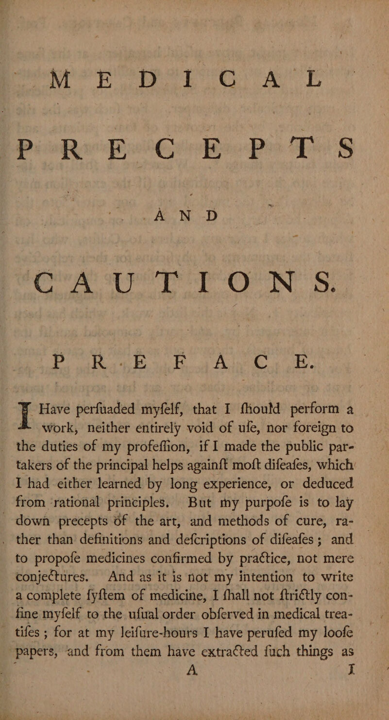 MOE DIG ACL PRECEPTS Opes (rab ag pierpeqyo xp s. pen EUR FAM UM I Have perfuaded myfelf, that I fliould perform a &amp;- work, neither entirely void of ule, nor foreign to . the duties of my profeffion, if I made the public par- takers of the principal helps againft moft difeafes, which. I had either learned by long experience, or deduced from rational principles. But my purpofe is to lay . down precepts of the art, and methods of cure, ra- . ther than definitions and defcriptions of difeafes ; and to propofe medicines confirmed by practice, not mere conjectures. And as it is not my intention to write a complete fyftem of medicine, I fhall not ftrictly con- fine myfelf to the ufual order obferved in medical trea- . tifes ; for at my leifure-hours I have perufed my loofe papers, and from them have extracted fuch things as