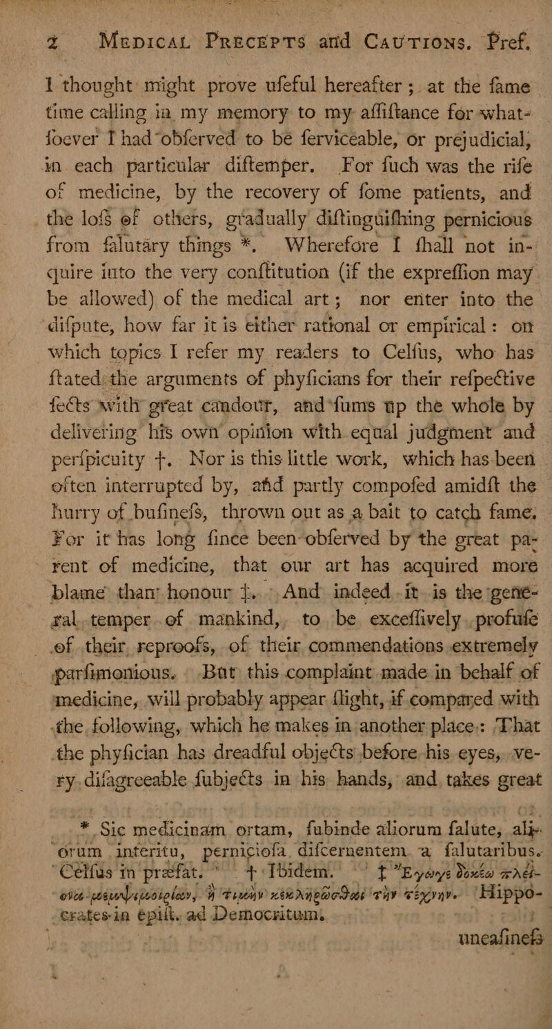 1 thought might prove ufeful hereafter ; at the fame time calling in my memory to my: affiftance for what- foever I had“obferved to be ferviceable, or prejudicial, in each particular diftemper. For fuch was the rife of medicine, by the recovery of fome patients, and .the lof ef others, gradually diftinguifhing pernicious from falutary things *. Wherefore I fhall not in- quire into the very conftitution (if the expreffion may be allowed) of the medical art; nor eriter into the difpute, how far it is either rational or empirical: on which topics I refer my readers to Celfus, who has ftated: the arguments of phyficians for their refpective fects witli great candovr, and‘fums ap the whole by | delivering his own opinion with equal judgment and per{picuity T. Nor is this little work, which has been often interrupted by, afid partly compofed amidft the hurry of bufinef$, thrown out as a bait to catch fame, - For it has long fince been-obferved by the great pa- rent of medicine, that our art has acquired more blame tham honour f. : And indeed ít is the gene- ral.temper.of mankind, to be. exceffively . profufe ef their, reproofs, of their commendations extremely parfimenious. Bat this complaint made in behalf of medicine, will probably appear flight, if compared with the following, which he makes in another place.: That the phyfician has dreadful objects before. his eyes, .ve- ry.difagreeable fubjects im his hands, and takes great * Sic medicinam ortam, fubinde aliorum falute, ale “orum interitu, perniciofa difcernentem.a falutaribus. Celfus m praefat. ^ t Ibidem. —' [ Egavys Qoxto wade - ost wesurnlsjroigley, | timmy xi NI prO thy séxvqy. Hippo- .Cratesin epilt. ad Democritum, calis s ] , uneafinefs