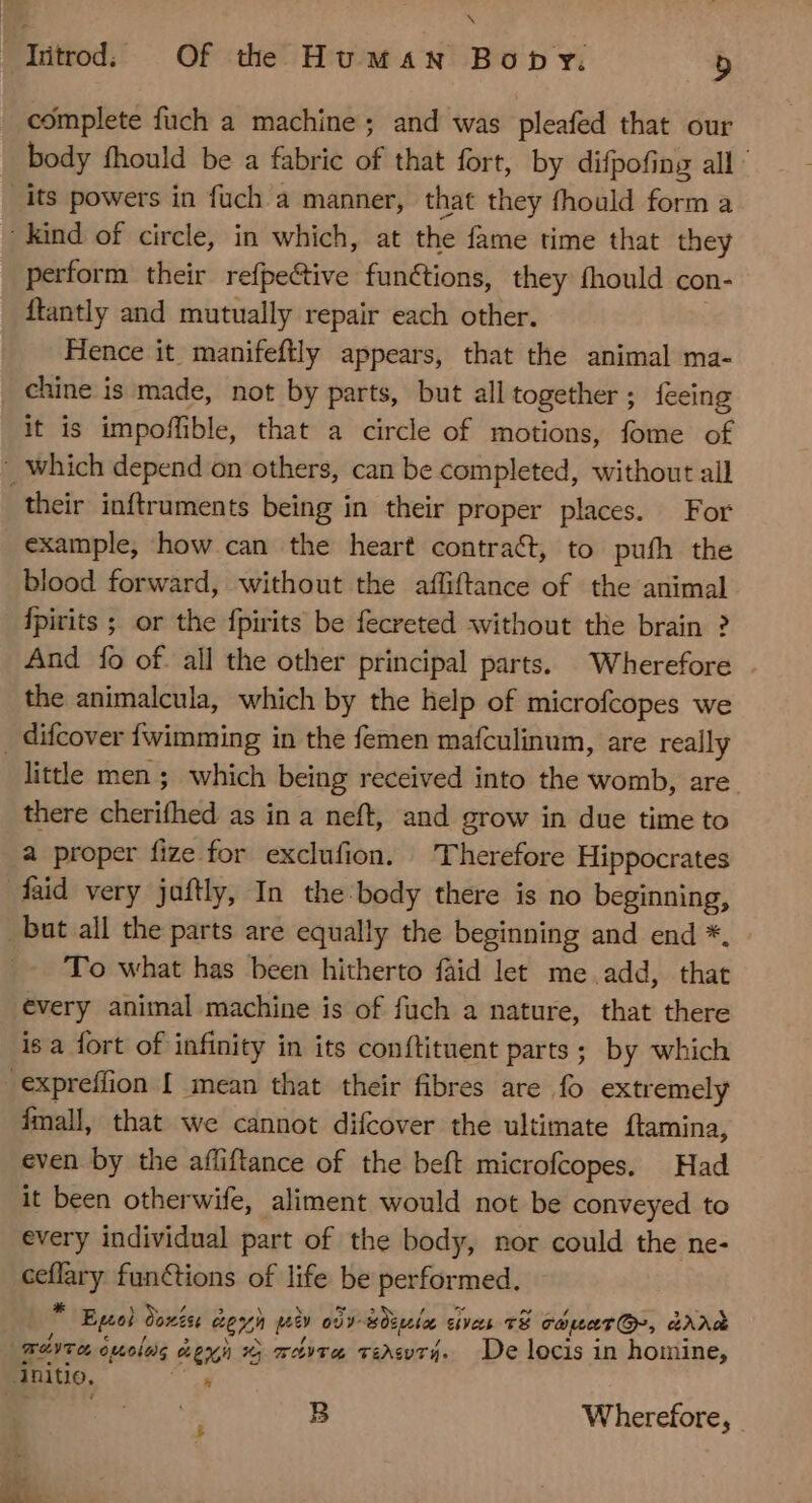 ! Tütrod, Of the Human Bony. b complete fuch a machine; and was pleafed that our body fhould be a fabric of that fort, by difpofing all’ _its powers in fuch a manner, that they fhould form a kind of circle, in which, at the fame time that they perform their refpective functions, they fhould con- {tantly and mutually repair each other. Hence it manifeftly appears, that the animal ma- chine is made, not by parts, but all together; feeing it is impoffible, that a circle of motions, fome of Which depend on others, can be completed, without all their inftruments being in their proper places. For example, how can the heart contract, to puth the blood forward, without the affiftance of the animal fpirits ; or the fpirits be fecreted without the brain ? And fo of. all the other principal parts. Wherefore the animalcula, which by the help of microfcopes we . difcover fwimming in the femen mafculinum, are really little men ; which being received into the womb, are there cherifhed as in a neft, and grow in due time to a proper fize for exclufion. Therefore Hippocrates fad very jaftly, In the-body there is no beginning, _but all the parts are equally the beginning and end *. To what has been hitherto faid let me add, that évery animal machine is of fuch a nature, that there is a fort of infinity in its conftituent parts ; by which .expreíffion I mean that their fibres are fo extremely fmall, that we cannot difcover the ultimate Ítamina, even by the afliftance of the beft microfcopes. Had it been otherwife, aliment would not be conveyed to every individual part of the body, nor could the ne- pie functions of life be performed. * Ego Sovén weyn pio 097- Sign ci ives E caua, aXX Wer omolas D Soma v&amp;svr4. De locis in homine, Anitio, à B Wherefore, | E