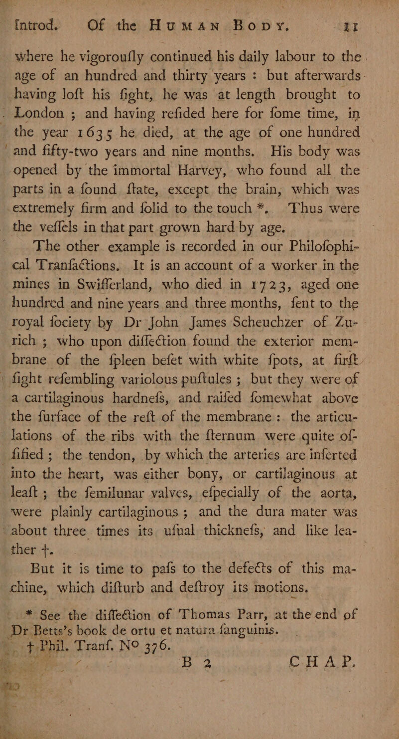 where he vigoroufly continued his daily labour to the. age of an hundred and thirty years : but afterwards: having loft his fight, he was at length brought to the year 1635 he. died, at the age of one hundred and fifty-two years and nine months. His body was opened by the immortal Harvcy, who found all the parts in a found ftate, except the brain, which was extremely firm and folid to the touch *, Thus were The other. example is recorded in our Philofophi- cal Tranfactions. It is an account of a worker in the mines in Swifferland, who died in 1723, aged one hundred and nine years and three months, fent to the royal fociety by Dr John James Scheuchzer of Zu- rich ; who upon diffection found the exterior mem- brane of the fpleen befet with white fpots, at firft a cartilaginous hardneís, and raifed fomewhat above the furface of the reft of the membrane :. the articu- leaft ; the femilunar valves, efpecially of the aorta, were plainly cartilaginous ; and the dura mater was ther 1. But it is time to pafs to the defects of this ma- chine, which difturb and deftroy its motions. :..* See the diffe&amp;ion of Thomas Parr, at the end of Dt Betts’s book de ortu et natura fanguinis. B 2 CHAP.