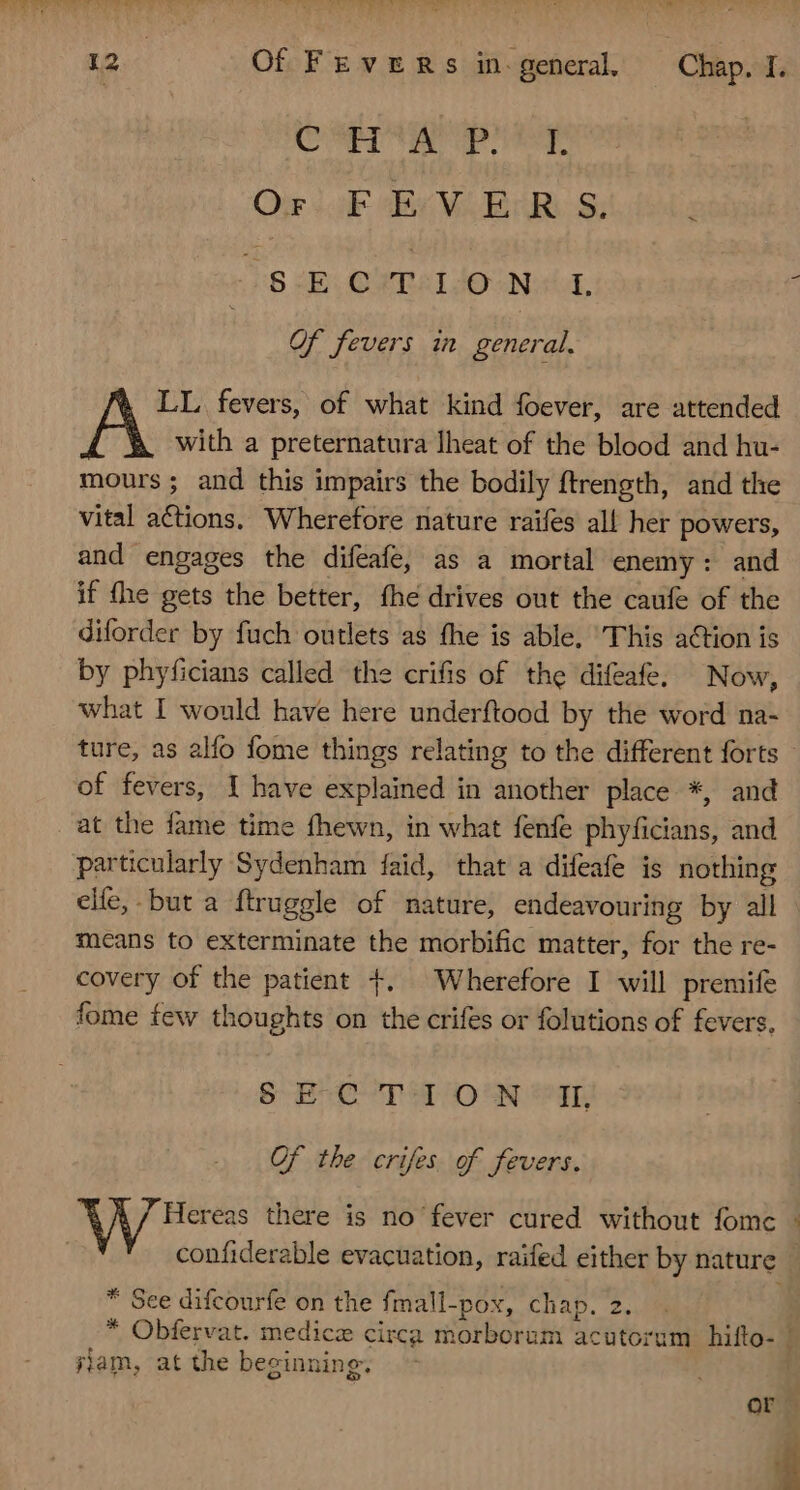 PAMELA £c 9 ow. * + Mtt (UNCTUS 12 Of FEvERSs in general Chap, I. Congr apo Or Lik de MLB HB SA s /8iELCYTéI JO NL Of fevers in general. LL fevers, of what kind foever, are attended A with a preternatura Iheat of the blood and hu- mours; and this impairs the bodily ftrength, and the vital actions. Wherefore nature raifes all her powers, and engages the difeafe, as a mortal enemy: and if (he gets the better, fhe drives out the caufe of the diforder by fuch outlets as the is able, ‘This action is by phyficians called the crifis of the difeafe, Now, what I would have here underftood by the word na- ture, as alfo fome things relating to the different forts — of fevers, I have explained in another place *, and at the fame time fhewn, in what fenfe phyficians, and particularly Sydenham faid, that a difeafe is nothing elfe, but a ftruggle of nature, endeavouring by all means to exterminate the morbific matter, for the re- covery of the patient +. Wherefore I will premife fome few thoughts on the crifes or folutions of fevers, § E-C TI OW II Of tbe crifes of fevers. Hereas there is no fever cured without fomc ^ confiderable evacuation, raifed either by nature * Sce difcourfe on the fmall-pox, chap. 2. * Obfervat. medicz circa morborum acutorum hifto- ] iam, at the beginning. | or
