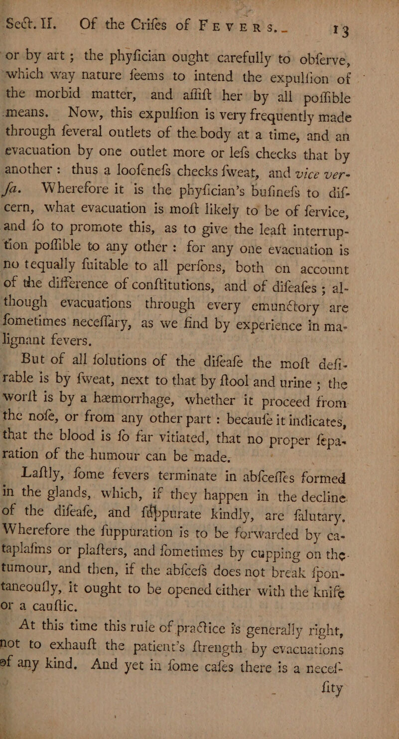 JSe&amp;.I. Of the CHÉs of Fevers.. 13 or by art ; the phyfician ought carefully to: obferve, which way nature feems to intend the expulfion of : the morbid matter, and aflift her by all poffible ‘means. Now, this expulfion is very frequently made through feveral outlets of the body at a time, and an evacuation by one outlet more or lefs checks that by another: thus a loofenefs checks fweat, and vice ver- Ja. Wherefore it is the phyfician's bufinefs to dif cern, what evacuation is moft likely to be of fervice, and fo to promote this, as to give the leaft interrup- tion poffible to any other: for any one evacuation is ho tequally fuitable to all perfors, both on account of the difference of conftitutions, and of difeates ; al- though evacuations through every emunctory are fometimes neceffary, as we find by experience in ma- lignant fevers, But of all folutions of the difeafe the moft defi- rable is by fweat, next to that by ftool and urine ; the worlt is by a hemorrhage, whether it proceed from the nofe, or from any other part : becaufe it indicates, that the blood is fo far vitiated, that no proper fepa. - ration of the humour can be made. ’ _ Laftly, fome fevers terminate in abfceffts formed in the glands, which, if they happen in the decline of the difeafe, and ftppurate kindly, are falutary, Wherefore the fuppuration is to be forwarded by ca- taplafms or plafters, and fometimes by cupping on the. tumour, and then, if the abfeef§ does not break fpon- taneoufly, it ought to be opened cither with the knife or a cauflic. | At this time this rule of practice is generally right, hot to exhauft the patient's ftrength. by evacuations ef any kind, And yet in fome cafes there is a necet- Ü fity