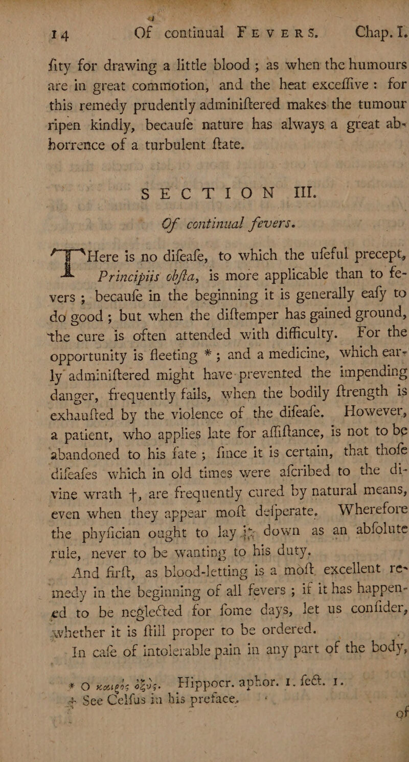 fity for drawing a little blood ; as when the humours are in great commotion, and the heat exceffive: for this remedy prudently adminiftered makes the tumour ripen kindly, becaufe nature has always a great ab- borrence of a turbulent ftate. BL Lu OT Of continual fevers. Here is no difeafe, to which the ufeful precept, Principis obfta, is more applicable than to fe- vers ; becaufe in the beginning it is generally eafy to do good ; but when the diftemper has gained ground, the cure is often attended with difficulty. For the opportunity is fleeting * ; and a medicine, which ear- ly adminiftered might have-prevented the impending danger, frequently fails, when the bodily ftrength is exhaufted by the violence of the difeafe. However, a patient, who applies late for affiftance, is not to be abandoned to his fate ; fince it is certain, that thofe difeafes which in old times were afcribed to the di- vine wrath +, are frequently cured by natural means, even when they appear moft defperate, Wherefore the phyfician ought to lay i down as an abfolute rule, never to be wanting to his duty, And firft, as blood-letting is a moft. excellent. re- medy in the beginning of all fevers ; if it has happen- ed to be neglected for fome days, let us confider, svhether it is ftill proper to be ordered. —— In cafe of intolerable pain in any part of the body, * O xougrs 6203. Hippocr. aphor. 1. fect. 1. + See Celfus in his preface. of