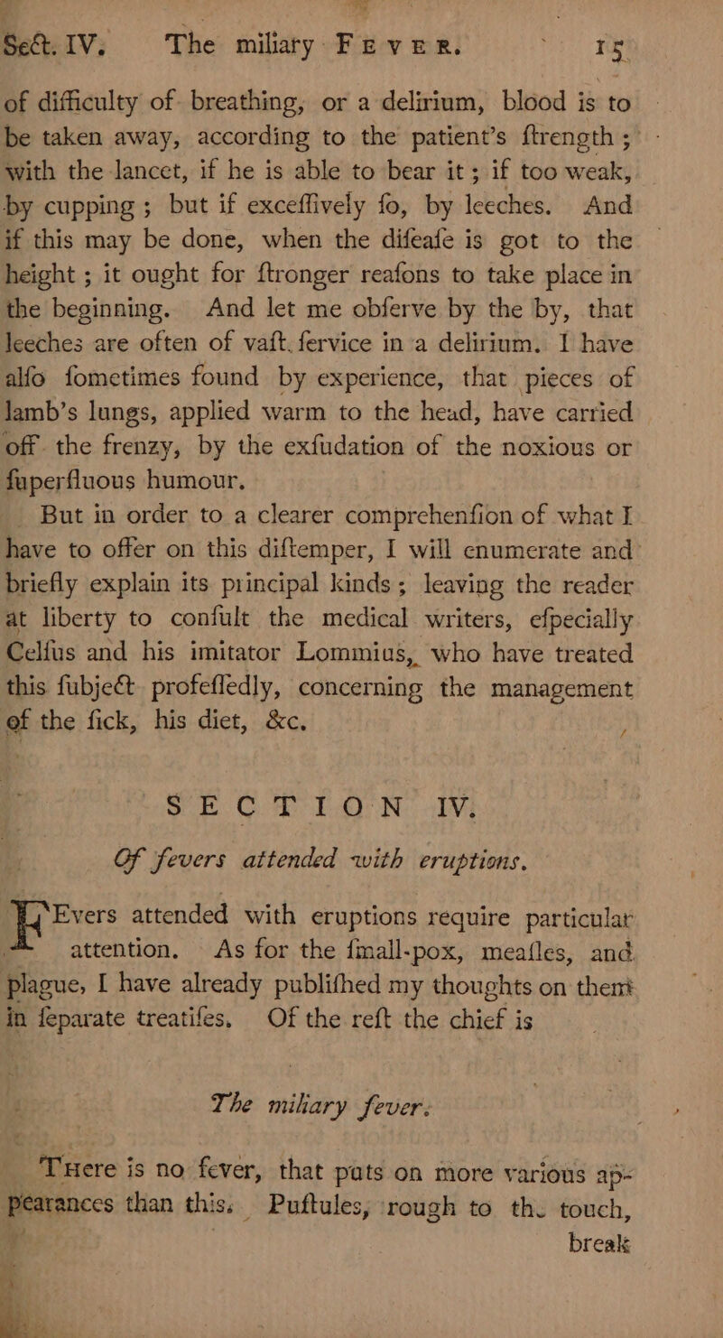 Se&amp;. IV. The miliary FEVER. (| PE of difficulty of. breathing, or a delirium, blood is to be taken away, according to the patient's ftrength ; with the lancet, if he is able to bear it ; if too weak, by cupping ; but if exceffively fo, by leeches. And if this may be done, when the difeafe is got to the height ; it ought for ftronger reafons to take place in the beginning. And let me obferve by the by, that leeches are often of vaft.fervice in a delirium. I have alfo fometimes found by experience, that pieces of lamb’s lungs, applied warm to the head, have carried off. the frenzy, by the exfüdation of the noxious or fuperfluous humour. . But in order to a clearer comprehenfion of what I have to offer on this diftemper, I will enumerate and: briefly explain its principal kinds ; leaving the reader at liberty to confült the medical writers, efpecially Celfus and his imitator Lommius, who have treated this fubje&amp;t profeffedly, concerning the management ef the fick, his diet, &amp;c. SE CH TON IV 4 Of fevers attended with eruptions. dk attended with eruptions require particular | attention, As for the fmall.pox, meaíles, and. plague, I have already publifhed my thoughts on thent in feparate treatifes, Of the reft the chief is The miliary fever. Tuere is no fever, that pats on more various ap- pearances than this, Puftules, rough to th. touch, 4 | break