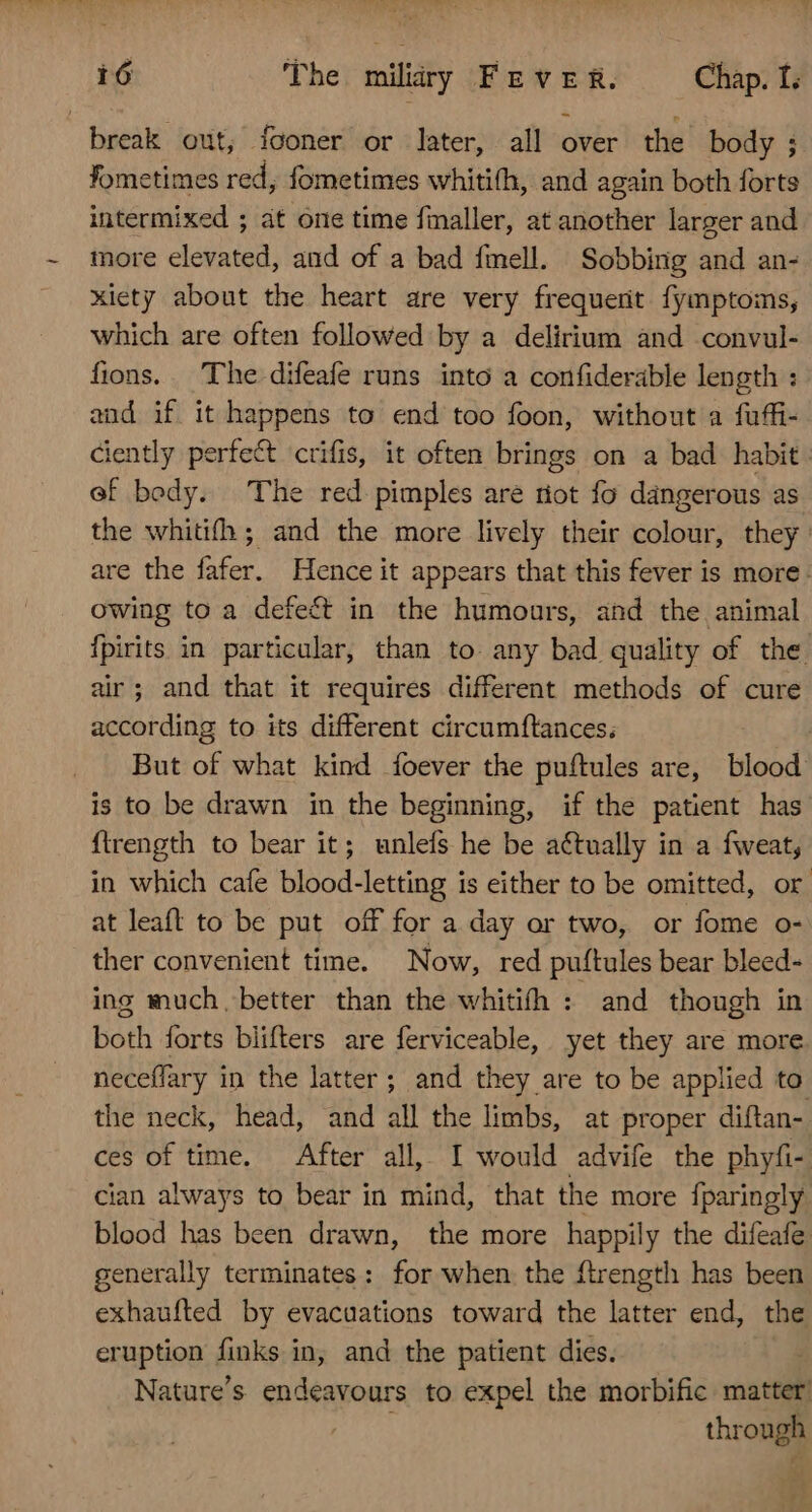 break out, fooner or later, all over’ the body ; fometimes red, fometimes whitifh, and again both forts intermixed ; at one time finaller, at aliodsér larger and more elevated, and of a bad finell. Sobbing and an- xiety about the heart are very frequent fymptoms, which are often followed by a delirium and convul- fions. The difeafe runs into a confiderable length : and if it happens to end too foon, without a fuffi- ciently perfect crifis, it often brings on a bad habit. ef bedy. The red pimples are riot fo dangerous as the whitifh ; and the more lively their colour, they are the fafer. Hence it appears that this fever is more: owing to a defect in the humours, and the animal {pirits in particular, than to any bad quality of the air; and that it requires different methods of cure according to its different circumftances; | But of what kind foever the puftules are, blood is to be drawn in the beginning, if the patient has ftrength to bear it; unlefs he be actually in a fweat, in which cafe blood-letting is either to be omitted, or at leaft to be put off for a day or two, or fome o- ther convenient time. Now, red puftules bear bleed- ing much. better than the whitifh : and though in both forts blifters are ferviceable, yet they are more neceffary in the latter ; and they are to be applied to the neck, head, and all the limbs, at proper diftan- ces of time. After all, I would advife the phyfi- cian always to bear in mind, that the more fparingly blood has been drawn, the more happily the difeafe generally terminates: for when the ftrength has been exhaufted by evacuations toward the latter end, the eruption finks in, and the patient dies. Nature’s endeavours to expel the morbific matter! through
