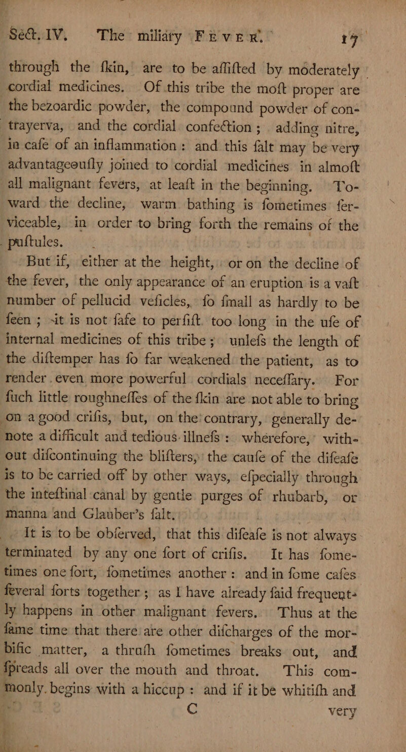 through the fkin, are to be aflifted by moderately : cordial medicines. — Of this tribe the moft proper are the bezoardic powder, the compound powder of con- _trayerva, and the cordial confection ; . adding nitre, ia cafe of an inflammation: and this falt may be very advantageeufly joined to cordial medicines in almoft all malignant fevers, at leaft in the beginning. To- ward the decline, warm bathing is fometimes fer- viceable, in order to bring forth the remains of the . puftules. But if, either at the height, or on the decline of the fever, the only appearance of an eruption is a vaft number of pellucid veficles, fo fmall as hardly to be feen ; ~it is not fafe to perfift. too long in the ufe of internal medicines of this tribe; unlefs the length of the diftemper has fo far weakened. the patient, as to render even more powerful cordials neceffary. For fuch little roughneffes of the fkin are not able to bring on a good crifis, but, on the:contrary, generally de- note a difficult and tedious. illnefs : wherefore,’ with- out difcontinuing the blifters, the caufe of the difeafe is to be carried off by other ways, efpecially through the inteftinal canal by gentle purges of rhubarb, or manna and Glauber’s falt. ra _. It is to be obíerved, that this difeafe is not always terminated by any one fort of crifis. It has fome- times one fort, fometimes another: and in fome cafes feveral forts together ; as I have already faid frequent: ly happens in other malignant fevers. Thus at the fame time that there: are other difcharges of the mor- bific matter, a thrash fometimes breaks out, and fpreads all over the mouth and throat. This com- only. begins with a hiccup: and if it be whitifh and ae: C very