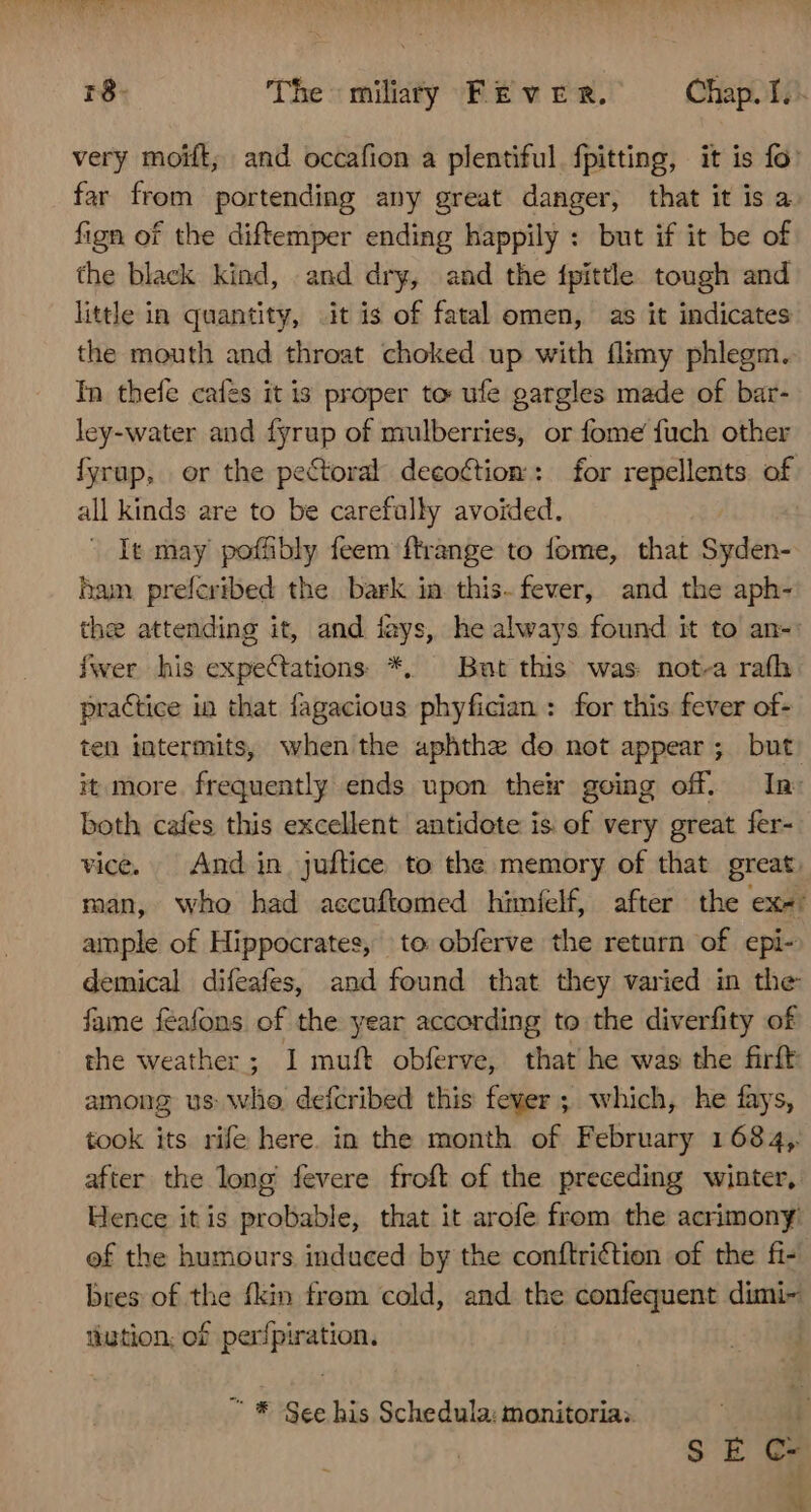 NT EN = r8- The miliary FEVER. Chap. I. very moift, and occafion a plentiful. fpitting, it is fo: far from portending any great danger, that it is a fign of the diftemper ending happily : but if it be of the black kind, and dry, and the fpittle tough and little in quantity, it is of fatal omen, as it indicates the mouth and throat choked up with flimy phlegm. In thefe cafes it is proper to ufe gargles made of bar- ley-water and fyrup of mulberries, or fome fuch other Íyrap, or the pectoral decoction: for repellents of all kinds are to be carefully avoided. - It may poffibly feem ftrange to fome, that Syden- bam preferibed the bark in this.fever, and the aph- the attending it, and íays, he always found it to an- fwer his expectations *, But this was not-a rafh practice in that fagacious phyfician : for this fever of- ten intermits, when the aphthe do not appear; but. it more frequently ends upon the going off. In both cafes this excellent antidote is of very great fer- vice. X And in. juftice to the memory of that great. man, who had accuftomed himíelf, after the exe: ample of Hippocrates, to obferve the return of epi- demical difeafes, and found that they varied in the fame féafons of the year according to the diverfity of the weather; I muft obferve, that he was the firft among us who defcribed this fever ; which, he fays, took its rife here. in the month of February 1684, after the long fevere froft of the preceding winter, Hence itis probable, that it arofe from the acrimony! of the humours induced by the conftriction of the fi- bres of the fkin from cold, and the confequent dimi- tiution; of perfpiration. | ^ * See his Schedula: tonitoria; ] SEC- wu
