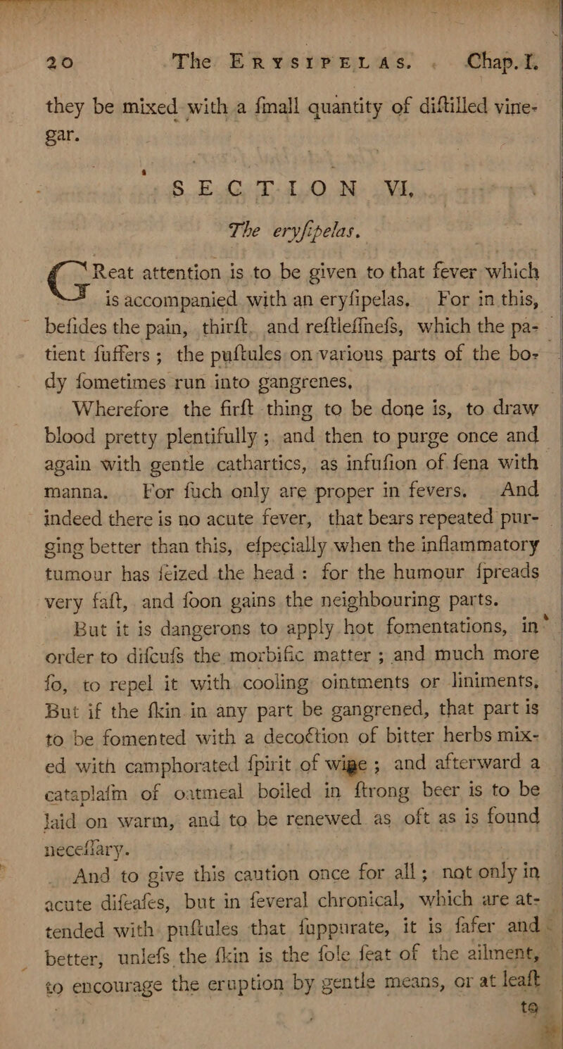 they be mixed with a fmall quantity of diftilled vine- gar. SECTION VL The eryfipelas. € peat attention is to be given to that fever which is accompanied with an eryfipelas, | For in this, dy fometimes run into gangrenes, Wherefore the firft thing to be done is, to draw blood pretty plentifully ; id then to purge once and again with gentle cathartics, as infufion of fena with manna. . For fuch only are proper in fevers. And ging better than this, efpecially when the inflammatory tumour has fceized the head: for the humour {preads very faft, and foon gains the neighbouring parts. order to difcufs the morbific matter ; and much more fo, to repel it with cooling ointments or Jiniments, But if the fkin in any part be gangrened, that part is to be fomented with a deco€tion of bitter herbs mix- ed with camphorated {pirit of wipe ; and afterward a cataplafm of oatmeal boiled in ftrong beer is to be laid on warm, and to be renewed as oft as is found neceliary. And to give this caution once for all; not only in acute difeafes, but in feveral chronical, which are at- tended with puftules that fuppurate, it is fafer and - better, unlefs the fkin is the fole feat of the ailment, to cueaunage the eruption by g gentle means, or at leaft I