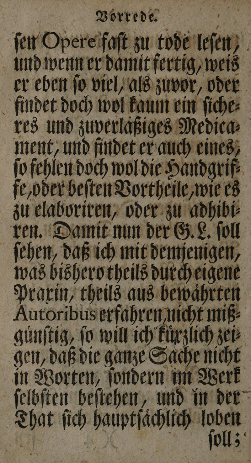 ſen Opere faſt zu tode leſen und wenn er damit fertig, weis er eben fo viel, als zuvor, oder findet doch wol kaum ein ſiche⸗ res und zuverlaͤßiges Medica⸗ ment, und findet er auch eines, ſo fehlen doch wol die Handgrif fe, oder beiten Vortheile, wie es zu elaboriren, oder zu adhibi⸗ ren. Damit nun der G. L. ſoll ſehen, daß ich mit demjenigen, was bishero theils durch eigene Praxin, theils aus bewaͤhrten Autoribus erfahren nicht miß⸗ | günſtig, ſo will ich Unfug ier gen, daß die ganze Sache nicht in Worten, ſondern im Werk ſelbſten beſtehen, und in der That ſich hauptſaͤchlich 1 5 5 oll;