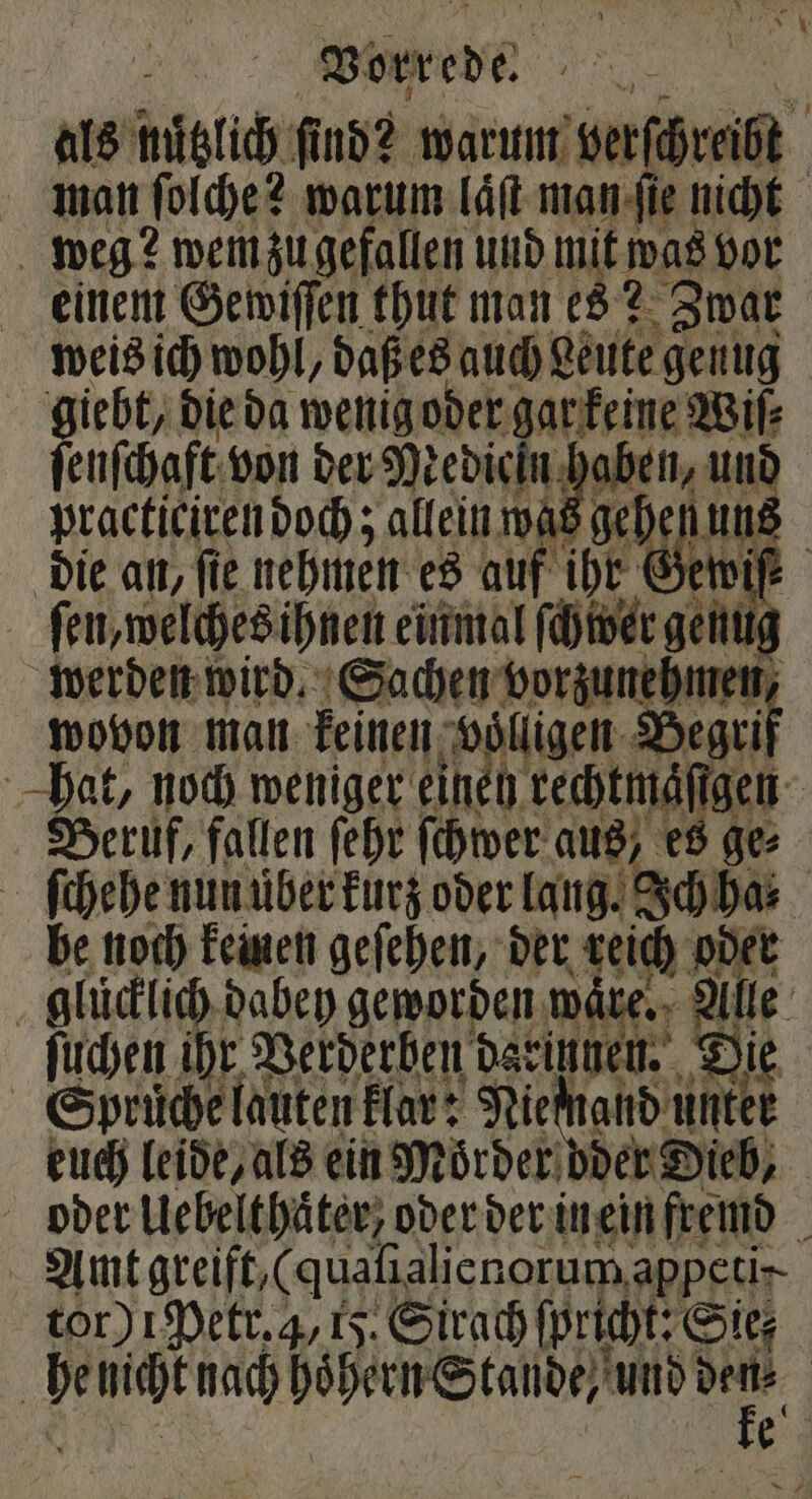 als nuͤtzlich find? e | man ſolche? warum laͤſt man ſie nicht weg? wem zu gefallen und mit was vor einem Gewiſſen thut man es? Zwar weis ich wohl, daß es auch Leute genug giebt, die da wenig oder gar keine Wiſ⸗ ſenſchaft von der Medieln hab practiciren doch; allein was 1 die an, fie nehmen es auf ihr Gewif ſen, welches ihnen einmal ſchwer genug werden wird. Sachen vorzunehmen, wovon man keinen völligen Begri hat, noch weniger einen kechtmäſſhe | Beruf, fallen ſehr ſchwer aus, es ge⸗ ſchehe nun uͤber kurz oder lang. Ich ha⸗ be noch keinen geſehen, der keich oder glücklich dabey geworden ware. ale ſuchen ihr Verderben daeinnen. Die Spruͤche lauten klar: Niemand unter euch leide, als ein Moͤrder der Dieb, | oder Uebelthaͤter, oder der in ein fremd Amt greift, (qualialicnorum, appetir- tor) 1 Petr. 4,15. Sirach ſpricht: Sir