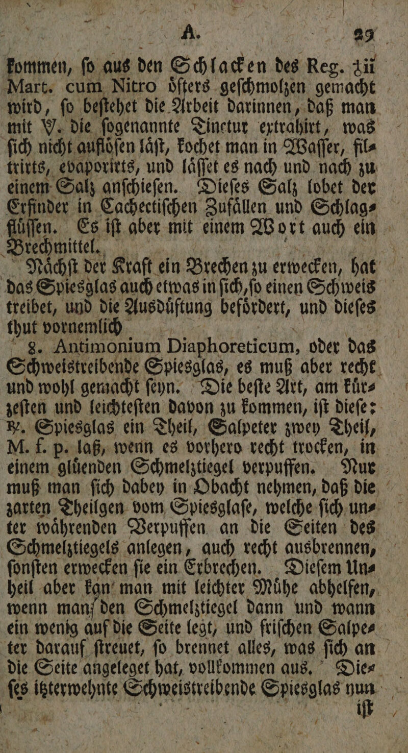 N 7 \ U A. 8 kommen, ſo aus den Schlacken des Reg. 311 art, cum Nitro ͤͤſters geſchmolzen gemacht wird, ſo beſtehet die Arbeit darinnen, daß man mit v. die ſogenannte Zinetur extrahirt, was ſich nicht auflöfen laͤſt, kochet man in Waſſer, fil⸗ trirts, ebaporirts, und laͤſſet es nach und nach zu einem Salz anſchieſen. Dieſes Salz lobet der Erfinder in Cachectiſchen Zufällen und Schlag⸗ Bahn Es iſt aber mit einem Wort auch ein rechmittel. 5 Naͤchſt der Kraft ein Brechen zu erwecken, hat das Spiesglas auch etwas in ſich, ſo einen Schweis treibet, und die Ausduͤftung befördert, und dieſes thut vornemlich | 8. Antimonium Diaphoreticum, oder das Schweistreibende Spiesglas, es muß aber recht und wohl gemacht ſeyn. Die beſte Art, am kuͤr⸗ zeſten und leichteſten davon zu kommen, iſt dieſe: N. Spiesglas ein Theil, Salpeter zwey Theil, M. f. p. laß, wenn es vorhero recht trocken, in — muß man ſich dabey in Obacht nehmen, daß die zarten Theilgen vom Spiesglaſe, welche ſich un⸗ ter waͤhrenden Verpuffen an die Seiten des Schmelztiegels anlegen, auch recht ausbrennen, ſonſten erwecken ſie ein Erbrechen. Dieſem Un⸗ heil aber kan man mit leichter Muͤhe abhelfen, wenn manf den Schmelztiegel dann und wann ein wenig auf die Seite legt, und friſchen Salpe⸗ ter darauf ſtreuet, ſo brennet alles, was ſich an die Seite angeleget hat, vollkommen aus. Die⸗ 8 FANDEN Schweistreibende Spiesglas 5 5 a 0