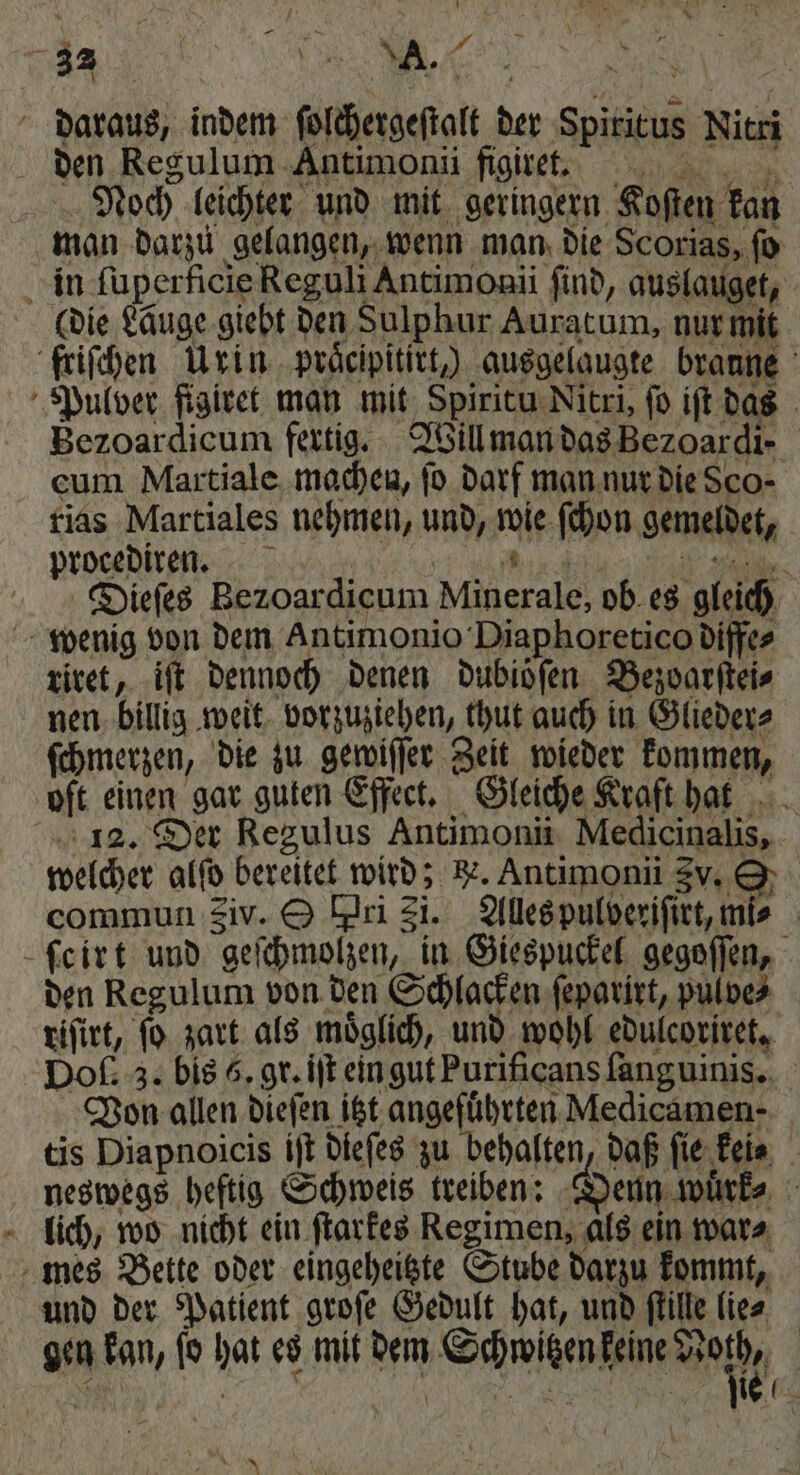 8 e,, 33 N daraus, indem ſolchergeſtalt der Spiritus Nitri den Regulum Antimonii figiret. Noch leichter und mit geringern Koſten kan man darzu gelangen, wenn man die Scorias, ſo in ſuperficie Reguli Antimonii find, auslauget, (die Läuge giebt den Sulphur Auratum, nur mit friſchen Urin praͤcipitirt,) ausgelaugte braune Pulver figivet man mit Spiritu Nitri, fo iſt das Bezoardicum fertig. Will man das Bezoardi- cum Martiale machen, fo darf man nur die Sco⸗ rias Martiales nehmen, und, wie ſchon gemeldet, procediren. F . Dieſes Bezoardicum Minerale, ob es gleich wenig von dem Antimonio Diaphoretico diffe⸗ riret, iſt dennoch denen dubioͤſen Bezoarſtei⸗ nen billig weit vorzuziehen, thut auch in Glieder⸗ ſchmerzen, die zu gewiſſer Zeit wieder kommen, oft einen gar guten Effect. Gleiche Kraft hat 12. Der Regulus Antimonii Medicinalis, welcher alfo bereitet wird; e. Antimonii 3v. O commun Siv. &amp; Pri 31. Alles pulveriſirt, mis ſcirt und geſchmolzen, in Giespuckel gegoſſen, den Regulum von den Schlacken ſeparirt, pulve⸗ riſirt, ſo zart als moͤglich, und wohl edulcoriret. Doſ. 3. bis 5. gr. iſt ein gut Purificans ſanguinis. Von allen dieſen itzt angeführten Medicamen- tis Diapnoicis iſt dieſes zu behalten, daß fie keis neswegs heftig Schweis treiben: Denn wuͤrk⸗ lich, wo nicht ein ſtarkes Regimen, als ein war⸗ mes Bette oder eingeheitzte Stube darzu kommt, und der Patient groſe Gedult hat, und flille lie⸗ gen kan, ſo hat es mit dem Schwitzen keine 5 n a 7 e ee x * ı