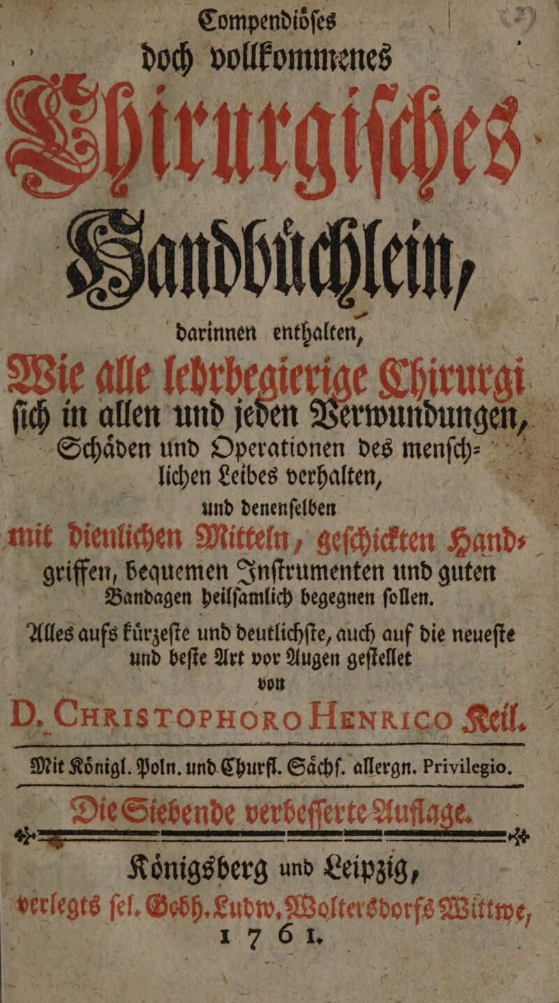 Compendioſes doch vollkommenes [4 darinnen enthalten, ſich in allen und jeden Verwundungen lichen Leibes verhalten, und denenſelben | geiffen, bequemen Inſtrumenten und guten Bandagen beiffamlich begegnen follen. Alles aufs kuͤrzeſte und deutlichſte, auch auf die Su und beſte Art vor Augen geſtellet von Er Koͤnigl. Poln. und Churfl. Säͤchſ. allergn. privilegio. Königsberg und Leipzig, * *