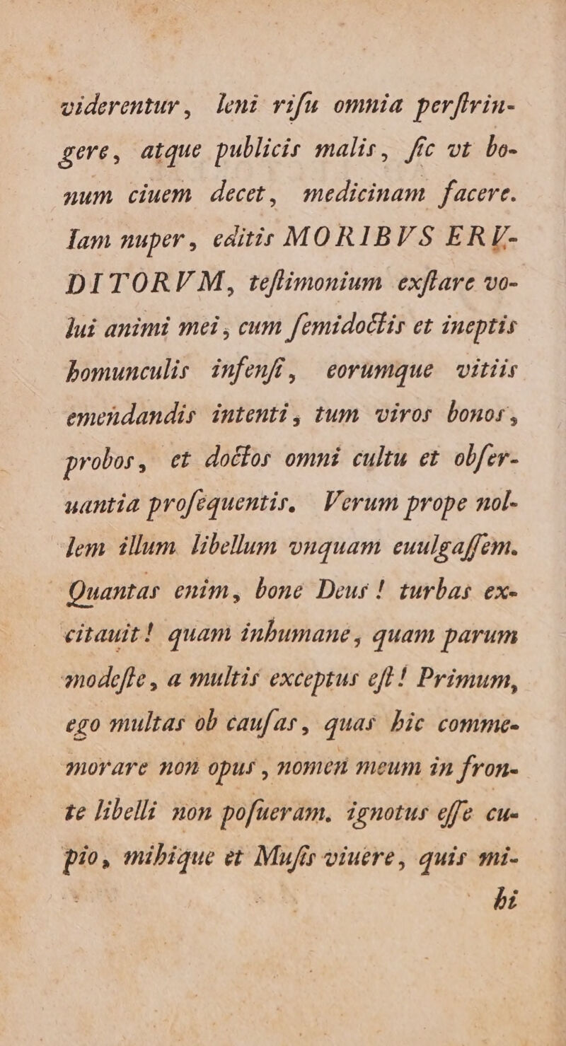 viderentur, leni vifu omnia perffrin- gere, atque publicir malis, ftc vt bLo- num ciuem decet, medicinam. facerc. lam nuper , editis MORIBVS ERV- DITORV M, teflimonium exflare vo- jui animi mei , cum femidocir et ineptis bomunculis infenfi, eorumque vitiis emendandis intenti, tum viros bonor, probos, et doéfor ommi cultu et. obfer- uantia profequentir, Verum prope nol- lem. illum. libellum ouquam euulgaffem. | Quantar enim, bone Deur ! turbas ex- citauit! quam inbumane , quam parum enodefle , a multi exceptus efl ! Primum, ego multas ob caufar, quas bic comme- morare non opus , nomen meum in fron- te libelli non pofueram. ignotus effe cu- . pio, mibique et Mufir viuere, quis mi- bi